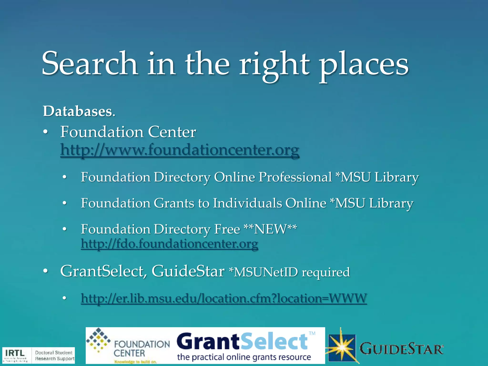 Databases.
• Foundation Center
http://www.foundationcenter.org
• Foundation Directory Online Professional *MSU Library
• Foundation Grants to Individuals Online *MSU Library
• Foundation Directory Free **NEW**
http://fdo.foundationcenter.org
• GrantSelect, GuideStar *MSUNetID required
• http://er.lib.msu.edu/location.cfm?location=WWW
Search in the right places
 