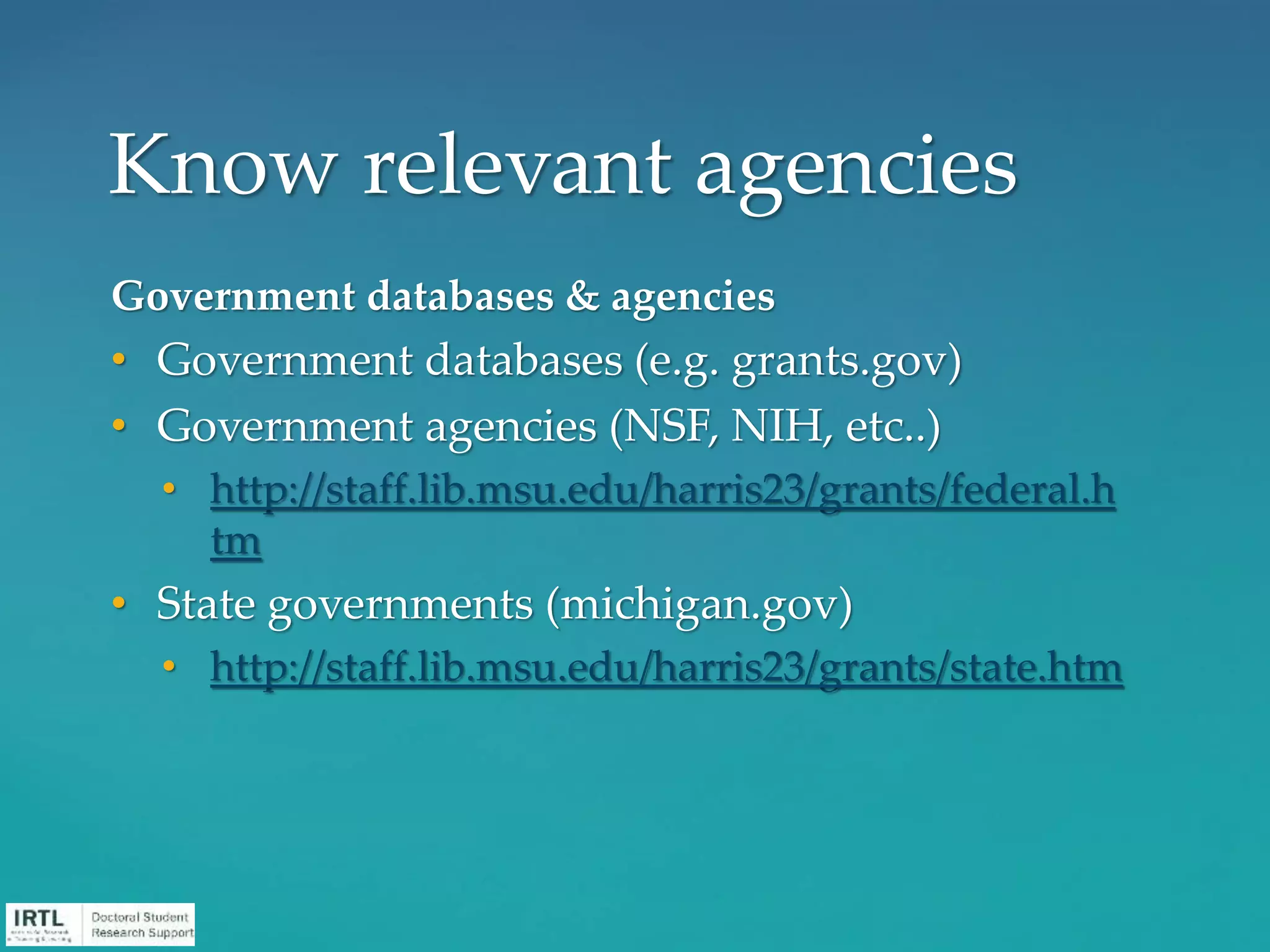 Government databases & agencies
• Government databases (e.g. grants.gov)
• Government agencies (NSF, NIH, etc..)
• http://staff.lib.msu.edu/harris23/grants/federal.h
tm
• State governments (michigan.gov)
• http://staff.lib.msu.edu/harris23/grants/state.htm
Know relevant agencies
 