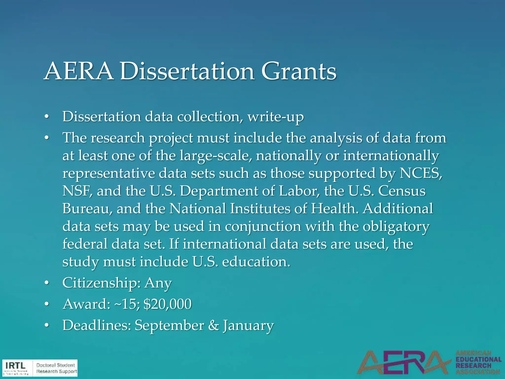• Dissertation data collection, write-up
• The research project must include the analysis of data from
at least one of the large-scale, nationally or internationally
representative data sets such as those supported by NCES,
NSF, and the U.S. Department of Labor, the U.S. Census
Bureau, and the National Institutes of Health. Additional
data sets may be used in conjunction with the obligatory
federal data set. If international data sets are used, the
study must include U.S. education.
• Citizenship: Any
• Award: ~15; $20,000
• Deadlines: September & January
AERA Dissertation Grants
 