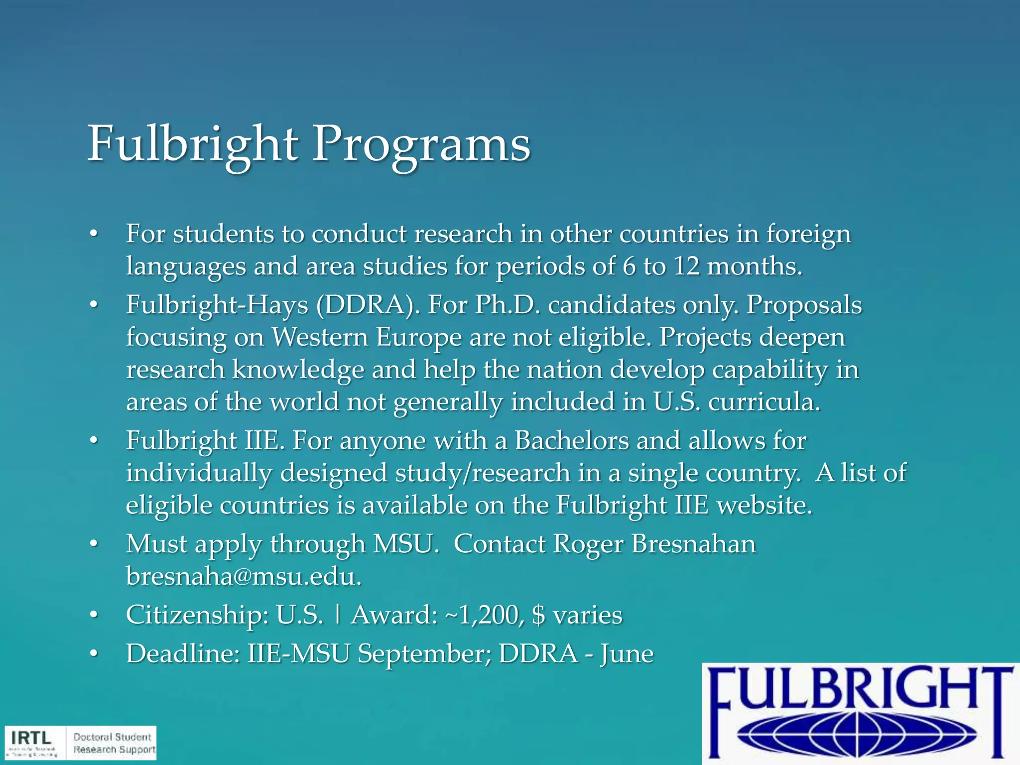 • For students to conduct research in other countries in foreign
languages and area studies for periods of 6 to 12 months.
• Fulbright-Hays (DDRA). For Ph.D. candidates only. Proposals
focusing on Western Europe are not eligible. Projects deepen
research knowledge and help the nation develop capability in
areas of the world not generally included in U.S. curricula.
• Fulbright IIE. For anyone with a Bachelors and allows for
individually designed study/research in a single country. A list of
eligible countries is available on the Fulbright IIE website.
• Must apply through MSU. Contact Roger Bresnahan
bresnaha@msu.edu.
• Citizenship: U.S. | Award: ~1,200, $ varies
• Deadline: IIE-MSU September; DDRA - June
Fulbright Programs
 