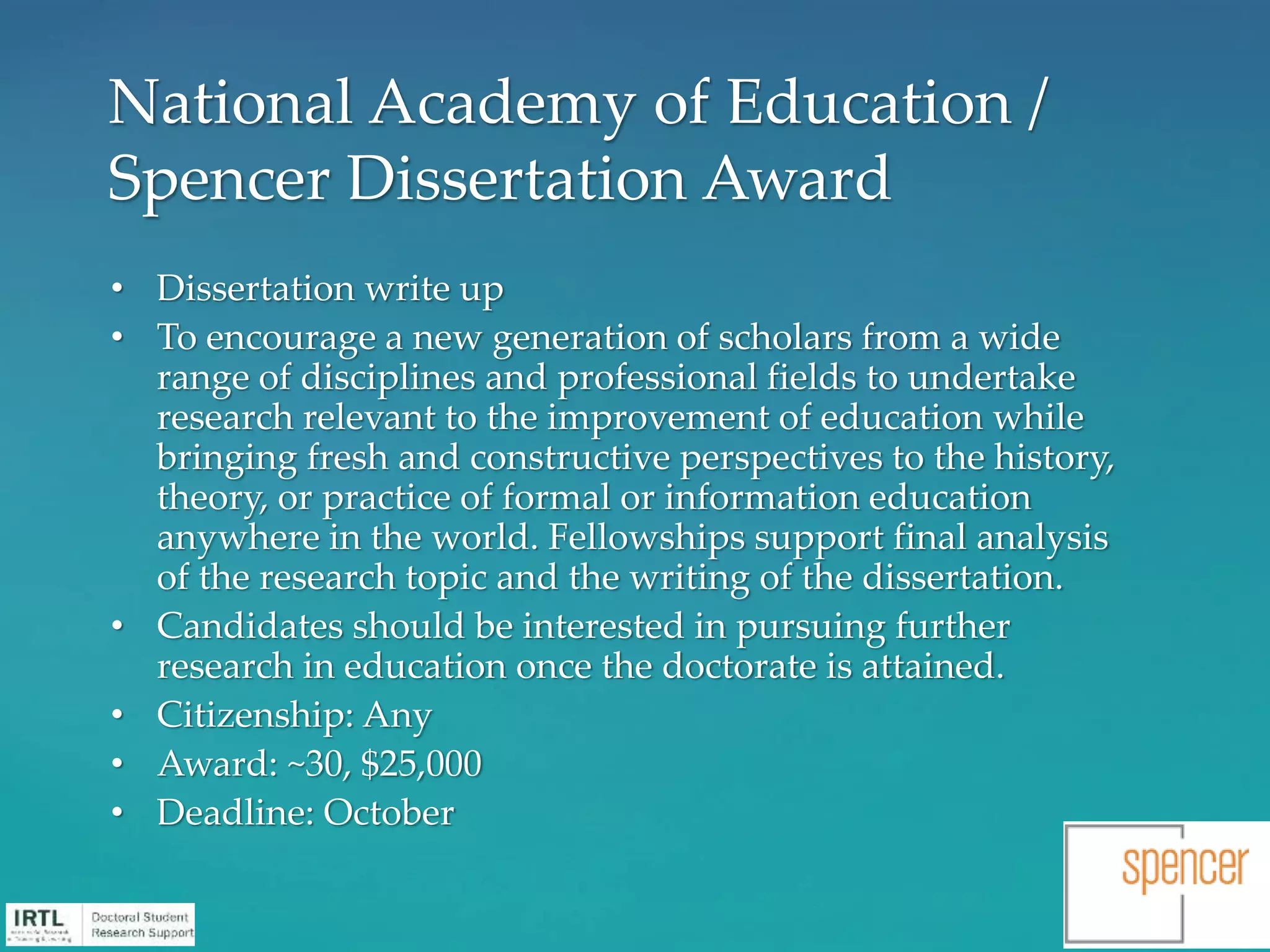 • Dissertation write up
• To encourage a new generation of scholars from a wide
range of disciplines and professional fields to undertake
research relevant to the improvement of education while
bringing fresh and constructive perspectives to the history,
theory, or practice of formal or information education
anywhere in the world. Fellowships support final analysis
of the research topic and the writing of the dissertation.
• Candidates should be interested in pursuing further
research in education once the doctorate is attained.
• Citizenship: Any
• Award: ~30, $25,000
• Deadline: October
National Academy of Education /
Spencer Dissertation Award
 
