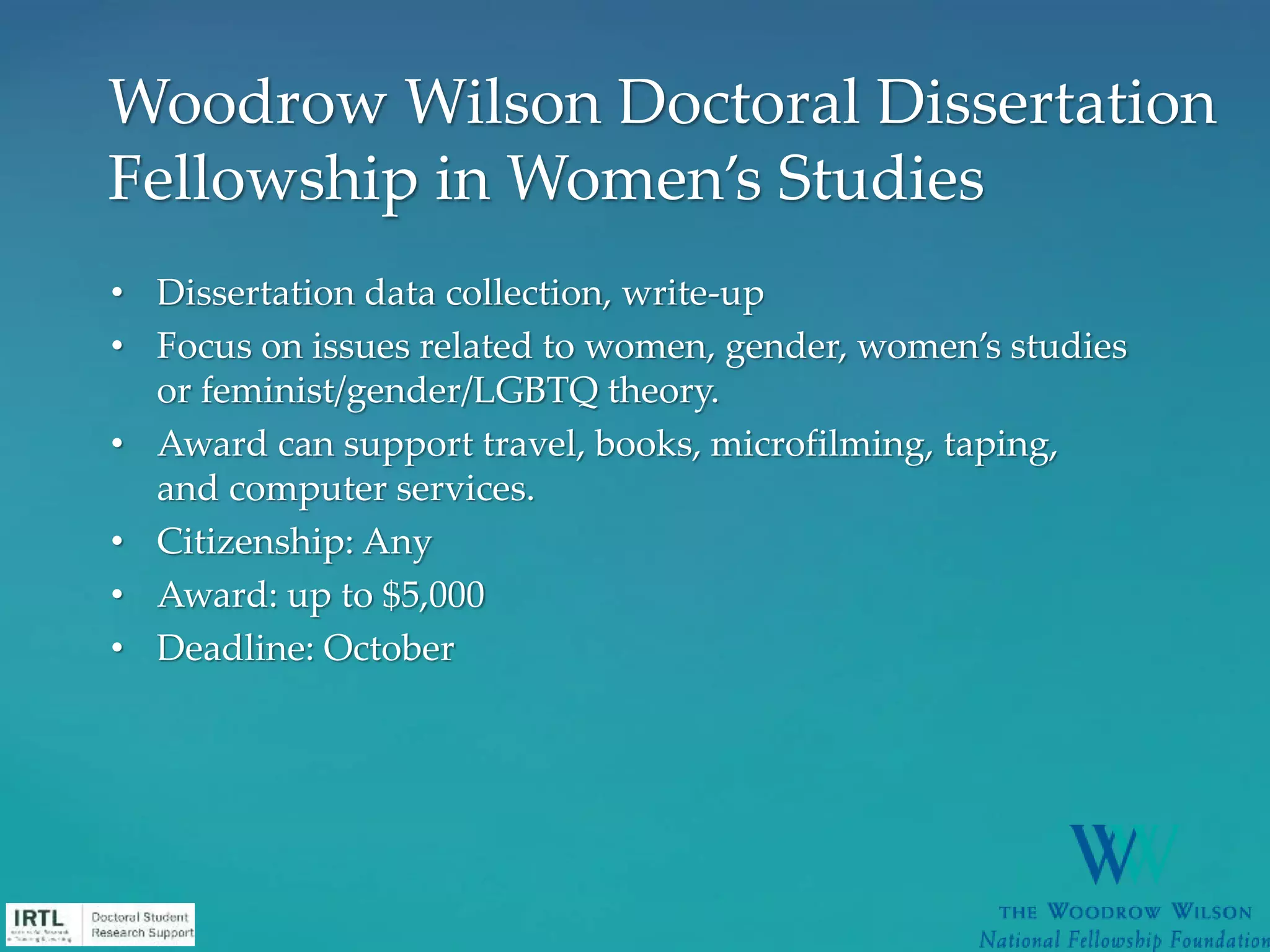 • Dissertation data collection, write-up
• Focus on issues related to women, gender, women’s studies
or feminist/gender/LGBTQ theory.
• Award can support travel, books, microfilming, taping,
and computer services.
• Citizenship: Any
• Award: up to $5,000
• Deadline: October
Woodrow Wilson Doctoral Dissertation
Fellowship in Women’s Studies
 