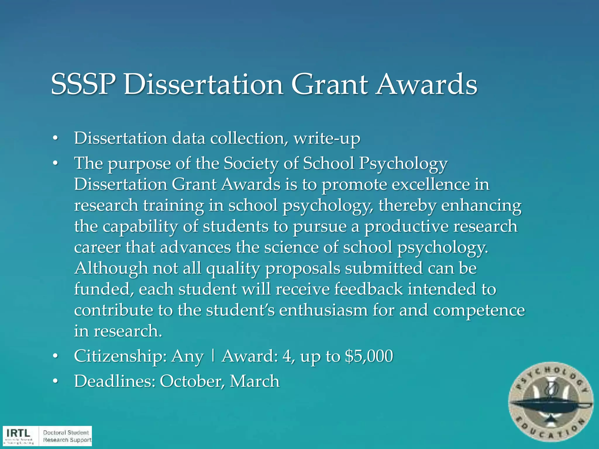 • Dissertation data collection, write-up
• The purpose of the Society of School Psychology
Dissertation Grant Awards is to promote excellence in
research training in school psychology, thereby enhancing
the capability of students to pursue a productive research
career that advances the science of school psychology.
Although not all quality proposals submitted can be
funded, each student will receive feedback intended to
contribute to the student’s enthusiasm for and competence
in research.
• Citizenship: Any | Award: 4, up to $5,000
• Deadlines: October, March
SSSP Dissertation Grant Awards
 