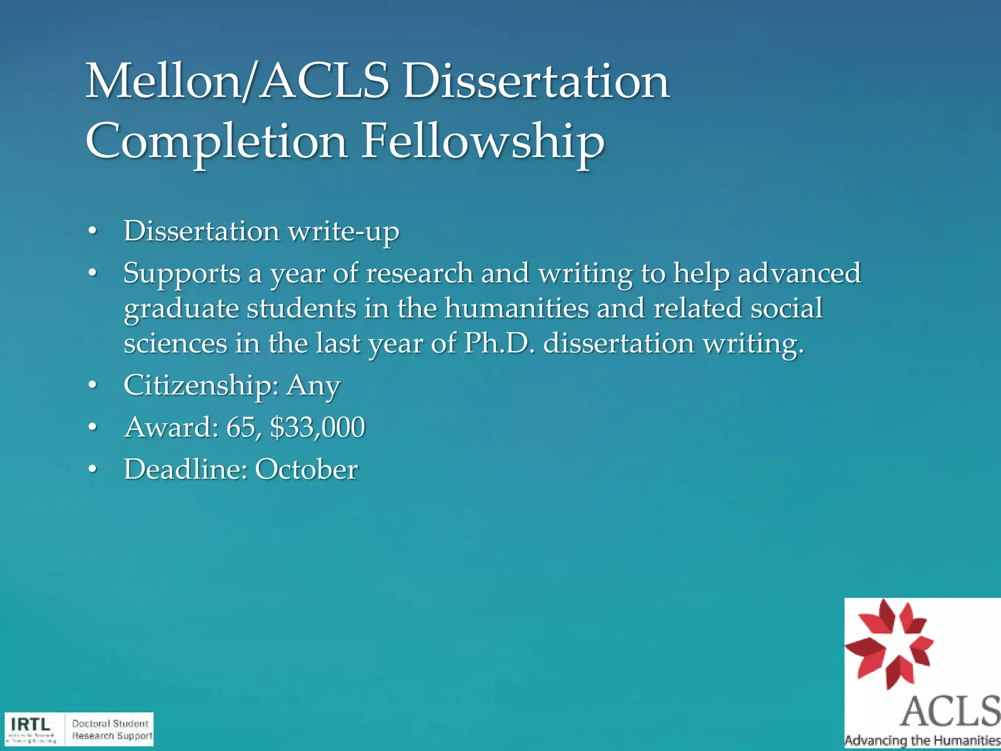 • Dissertation write-up
• Supports a year of research and writing to help advanced
graduate students in the humanities and related social
sciences in the last year of Ph.D. dissertation writing.
• Citizenship: Any
• Award: 65, $33,000
• Deadline: October
Mellon/ACLS Dissertation
Completion Fellowship
 