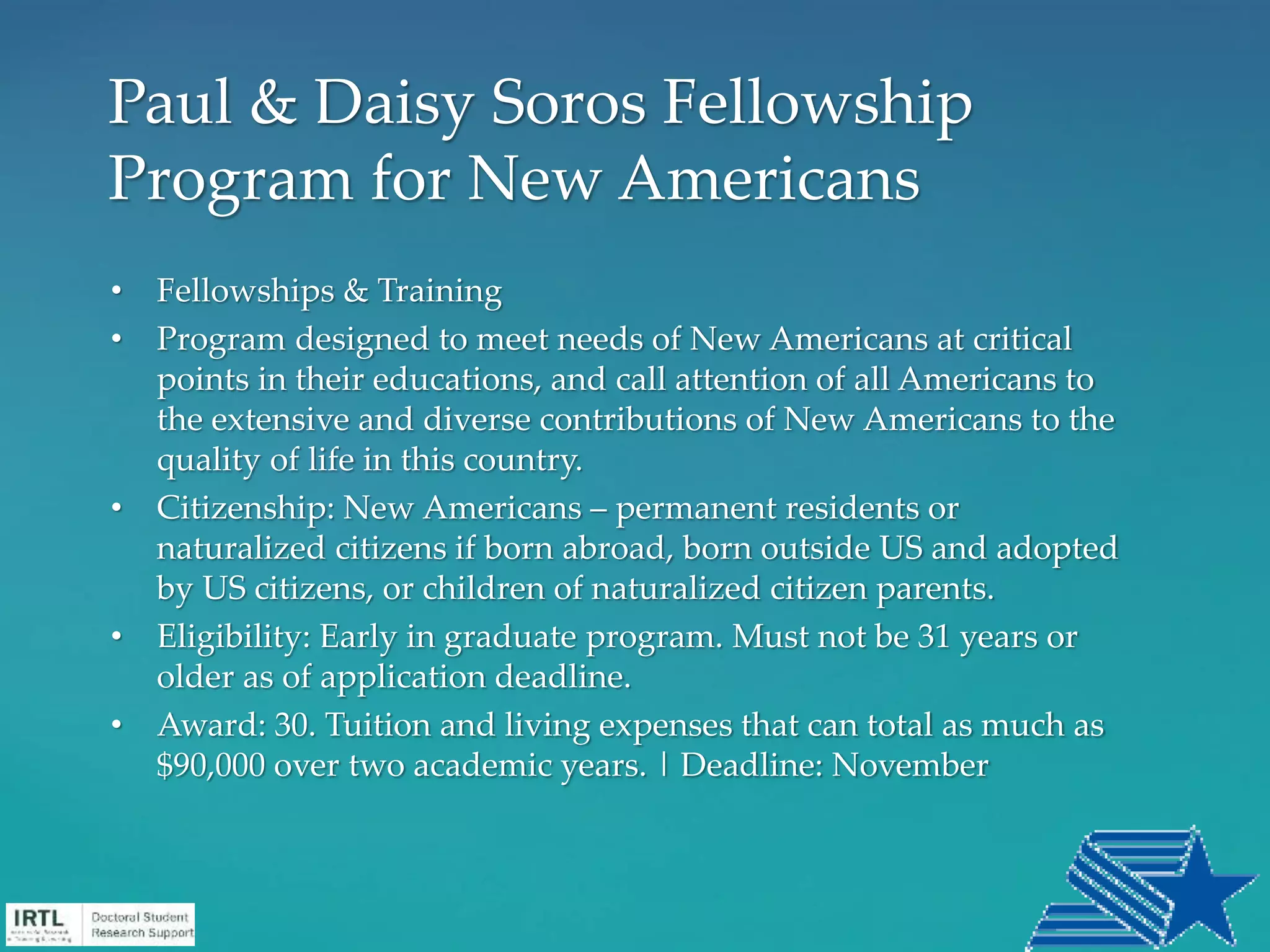 • Fellowships & Training
• Program designed to meet needs of New Americans at critical
points in their educations, and call attention of all Americans to
the extensive and diverse contributions of New Americans to the
quality of life in this country.
• Citizenship: New Americans – permanent residents or
naturalized citizens if born abroad, born outside US and adopted
by US citizens, or children of naturalized citizen parents.
• Eligibility: Early in graduate program. Must not be 31 years or
older as of application deadline.
• Award: 30. Tuition and living expenses that can total as much as
$90,000 over two academic years. | Deadline: November
Paul & Daisy Soros Fellowship
Program for New Americans
 