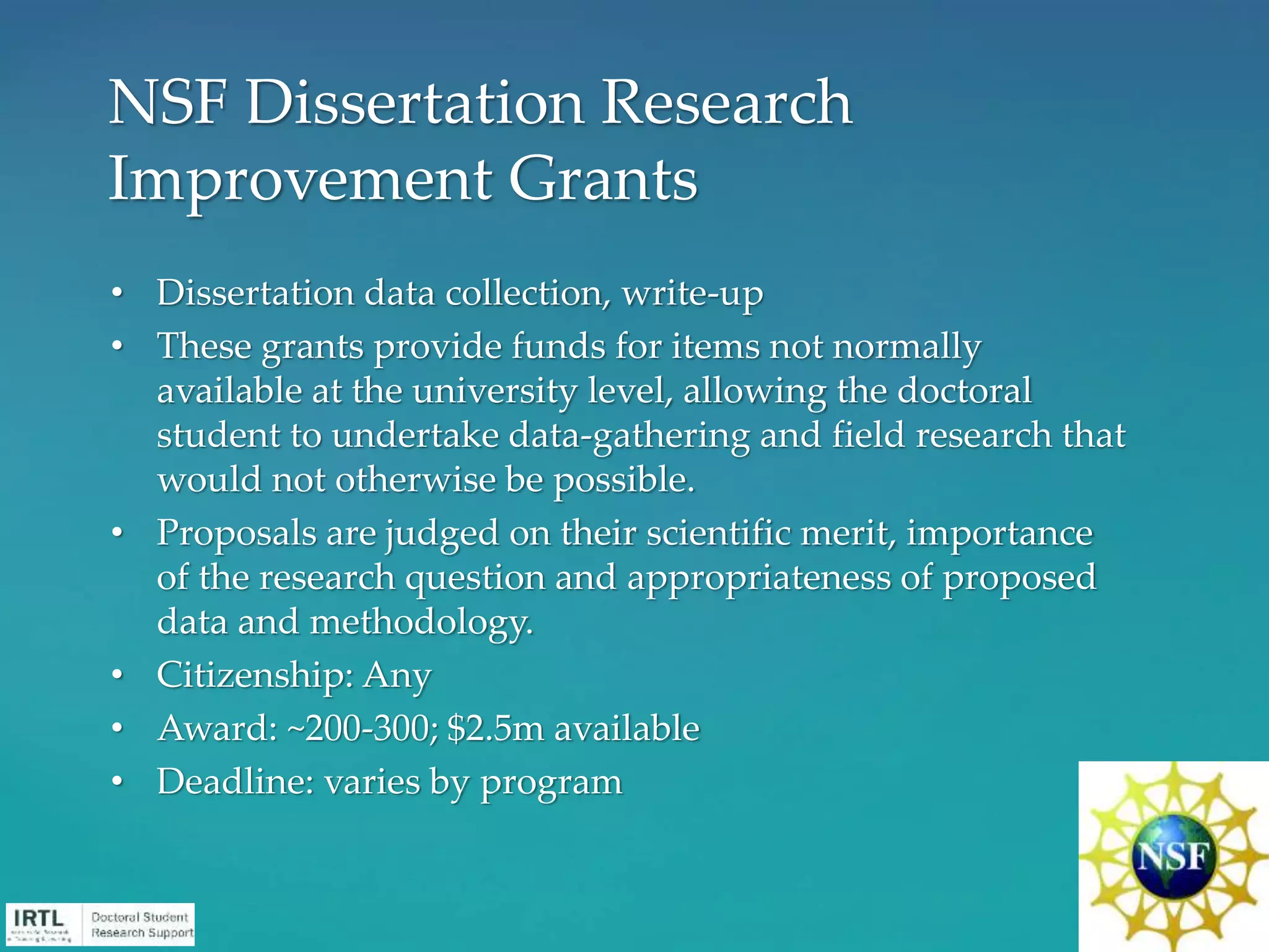 • Dissertation data collection, write-up
• These grants provide funds for items not normally
available at the university level, allowing the doctoral
student to undertake data-gathering and field research that
would not otherwise be possible.
• Proposals are judged on their scientific merit, importance
of the research question and appropriateness of proposed
data and methodology.
• Citizenship: Any
• Award: ~200-300; $2.5m available
• Deadline: varies by program
NSF Dissertation Research
Improvement Grants
 