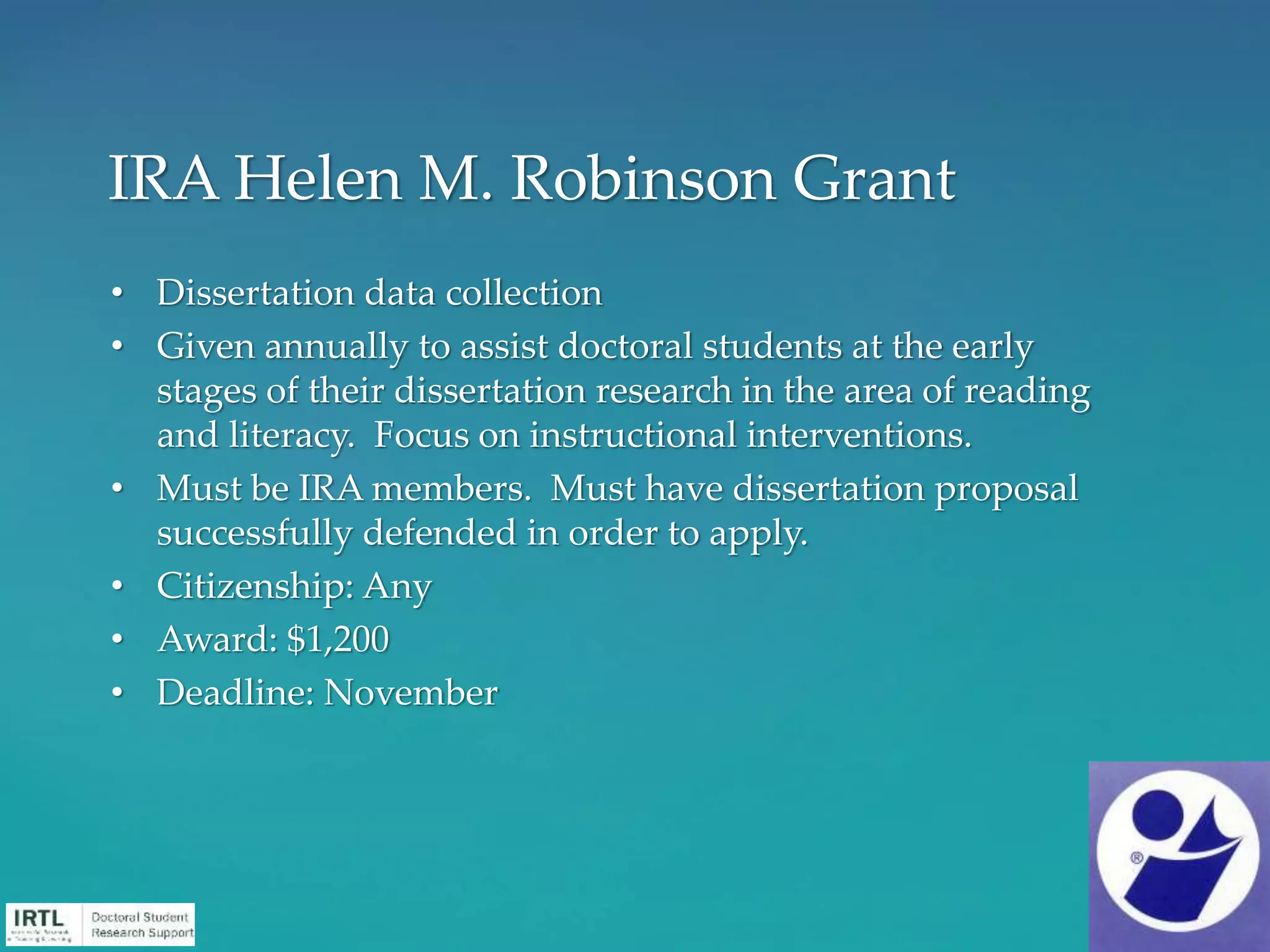 • Dissertation data collection
• Given annually to assist doctoral students at the early
stages of their dissertation research in the area of reading
and literacy. Focus on instructional interventions.
• Must be IRA members. Must have dissertation proposal
successfully defended in order to apply.
• Citizenship: Any
• Award: $1,200
• Deadline: November
IRA Helen M. Robinson Grant
 