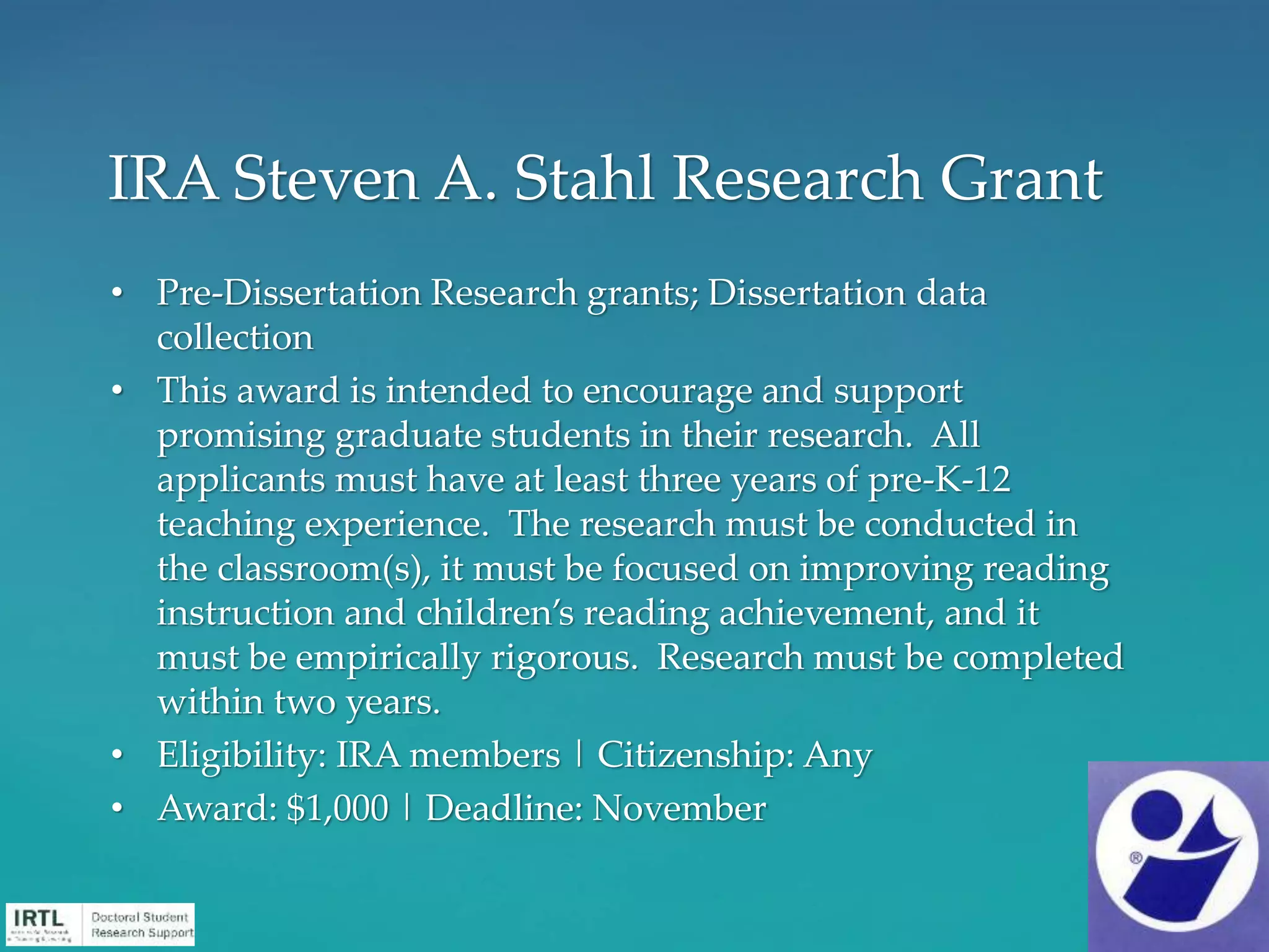 • Pre-Dissertation Research grants; Dissertation data
collection
• This award is intended to encourage and support
promising graduate students in their research. All
applicants must have at least three years of pre-K-12
teaching experience. The research must be conducted in
the classroom(s), it must be focused on improving reading
instruction and children’s reading achievement, and it
must be empirically rigorous. Research must be completed
within two years.
• Eligibility: IRA members | Citizenship: Any
• Award: $1,000 | Deadline: November
IRA Steven A. Stahl Research Grant
 