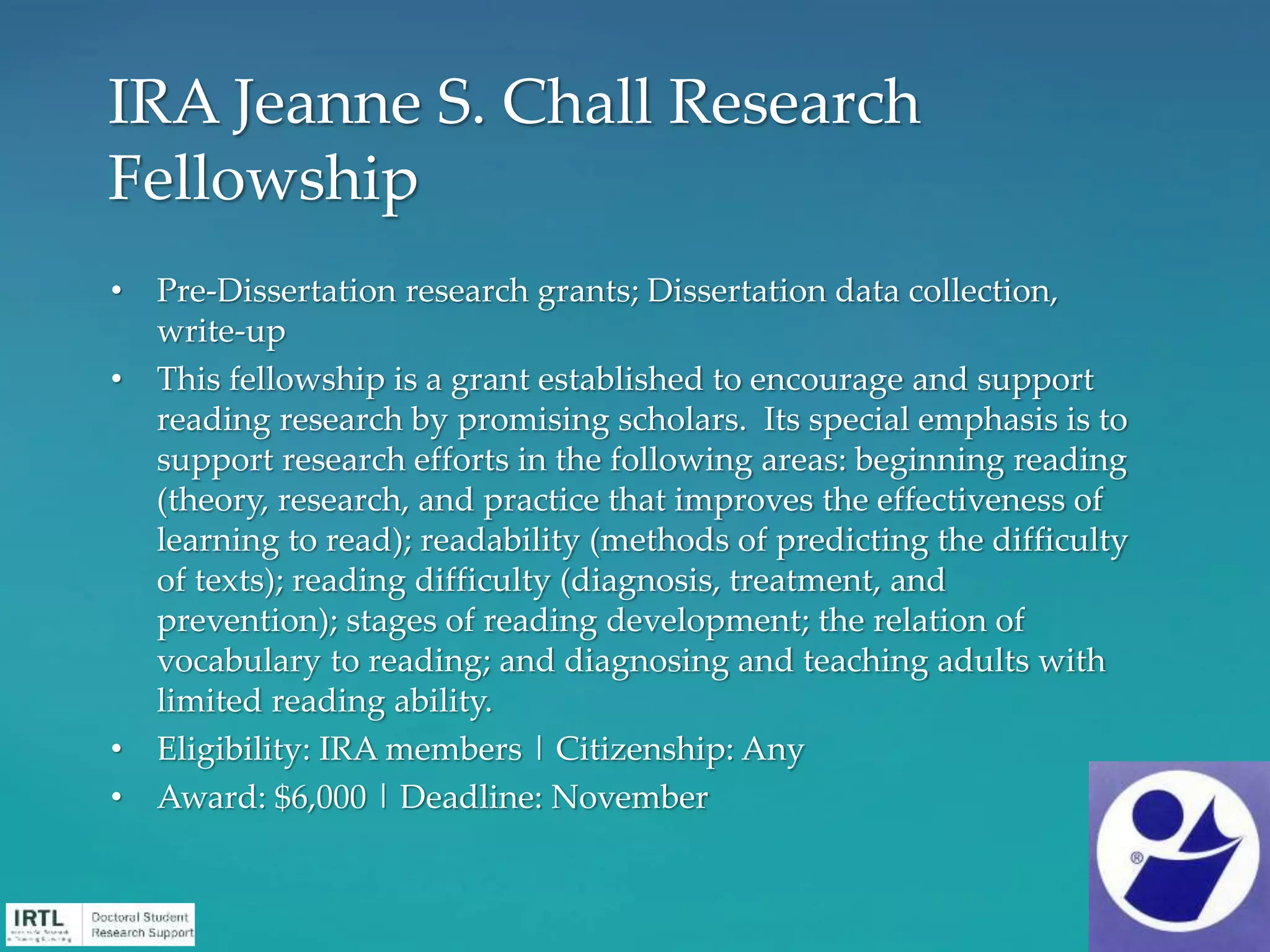 • Pre-Dissertation research grants; Dissertation data collection,
write-up
• This fellowship is a grant established to encourage and support
reading research by promising scholars. Its special emphasis is to
support research efforts in the following areas: beginning reading
(theory, research, and practice that improves the effectiveness of
learning to read); readability (methods of predicting the difficulty
of texts); reading difficulty (diagnosis, treatment, and
prevention); stages of reading development; the relation of
vocabulary to reading; and diagnosing and teaching adults with
limited reading ability.
• Eligibility: IRA members | Citizenship: Any
• Award: $6,000 | Deadline: November
IRA Jeanne S. Chall Research
Fellowship
 