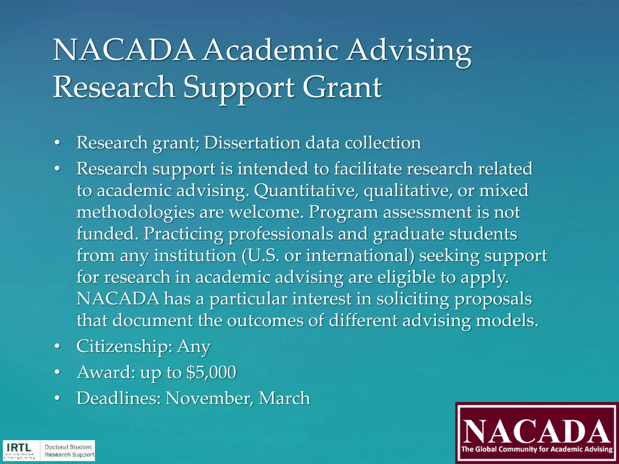 • Research grant; Dissertation data collection
• Research support is intended to facilitate research related
to academic advising. Quantitative, qualitative, or mixed
methodologies are welcome. Program assessment is not
funded. Practicing professionals and graduate students
from any institution (U.S. or international) seeking support
for research in academic advising are eligible to apply.
NACADA has a particular interest in soliciting proposals
that document the outcomes of different advising models.
• Citizenship: Any
• Award: up to $5,000
• Deadlines: November, March
NACADA Academic Advising
Research Support Grant
 
