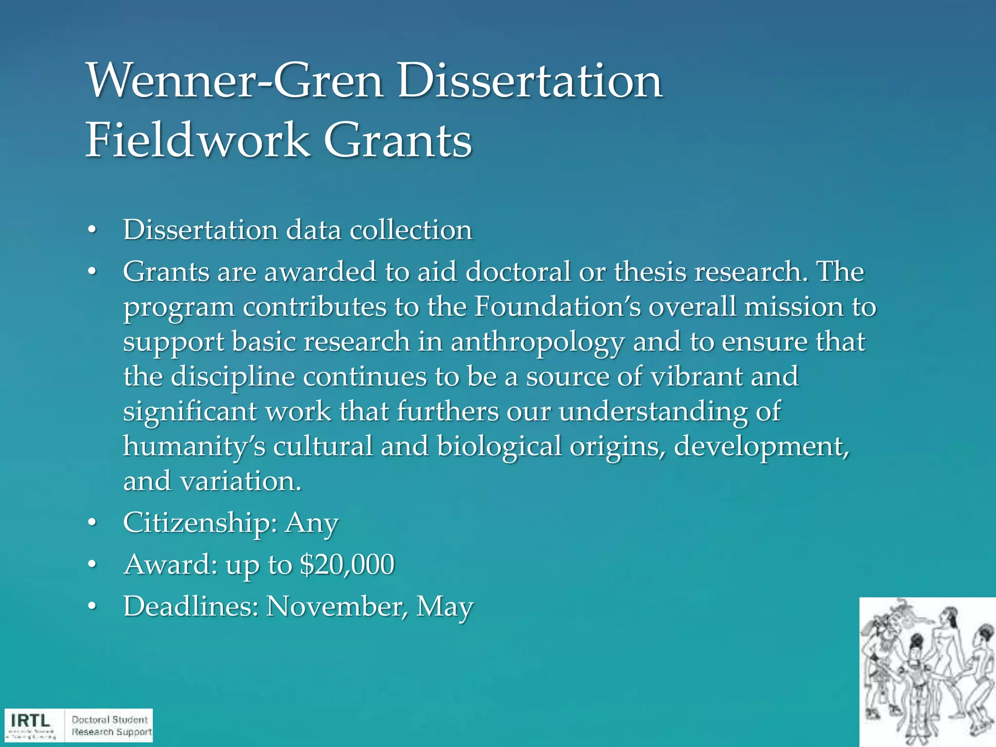 • Dissertation data collection
• Grants are awarded to aid doctoral or thesis research. The
program contributes to the Foundation’s overall mission to
support basic research in anthropology and to ensure that
the discipline continues to be a source of vibrant and
significant work that furthers our understanding of
humanity’s cultural and biological origins, development,
and variation.
• Citizenship: Any
• Award: up to $20,000
• Deadlines: November, May
Wenner-Gren Dissertation
Fieldwork Grants
 