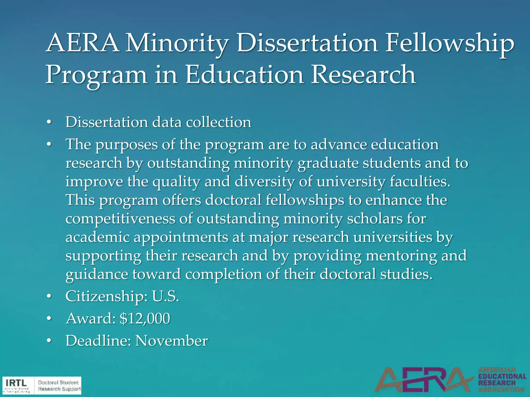 • Dissertation data collection
• The purposes of the program are to advance education
research by outstanding minority graduate students and to
improve the quality and diversity of university faculties.
This program offers doctoral fellowships to enhance the
competitiveness of outstanding minority scholars for
academic appointments at major research universities by
supporting their research and by providing mentoring and
guidance toward completion of their doctoral studies.
• Citizenship: U.S.
• Award: $12,000
• Deadline: November
AERA Minority Dissertation Fellowship
Program in Education Research
 
