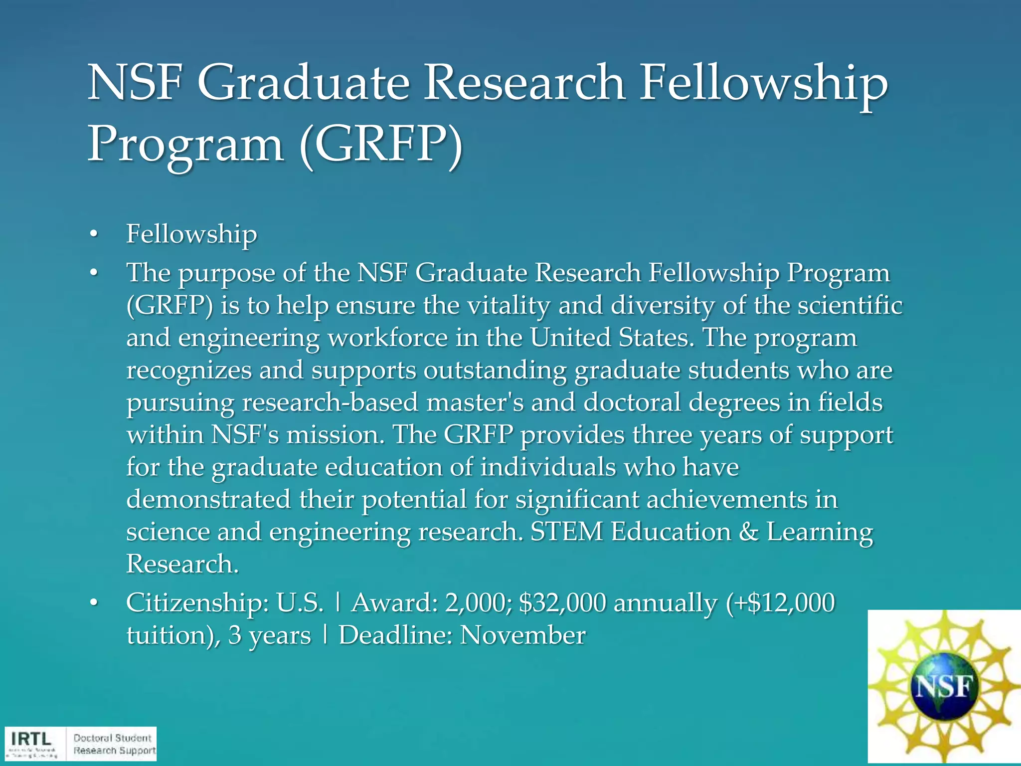 • Fellowship
• The purpose of the NSF Graduate Research Fellowship Program
(GRFP) is to help ensure the vitality and diversity of the scientific
and engineering workforce in the United States. The program
recognizes and supports outstanding graduate students who are
pursuing research-based master's and doctoral degrees in fields
within NSF's mission. The GRFP provides three years of support
for the graduate education of individuals who have
demonstrated their potential for significant achievements in
science and engineering research. STEM Education & Learning
Research.
• Citizenship: U.S. | Award: 2,000; $32,000 annually (+$12,000
tuition), 3 years | Deadline: November
NSF Graduate Research Fellowship
Program (GRFP)
 