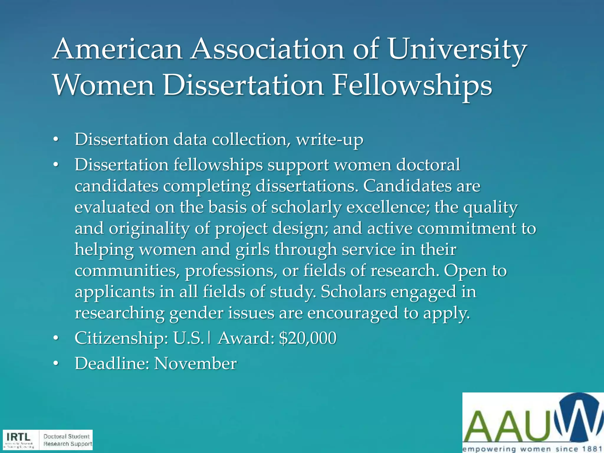 • Dissertation data collection, write-up
• Dissertation fellowships support women doctoral
candidates completing dissertations. Candidates are
evaluated on the basis of scholarly excellence; the quality
and originality of project design; and active commitment to
helping women and girls through service in their
communities, professions, or fields of research. Open to
applicants in all fields of study. Scholars engaged in
researching gender issues are encouraged to apply.
• Citizenship: U.S.| Award: $20,000
• Deadline: November
American Association of University
Women Dissertation Fellowships
 