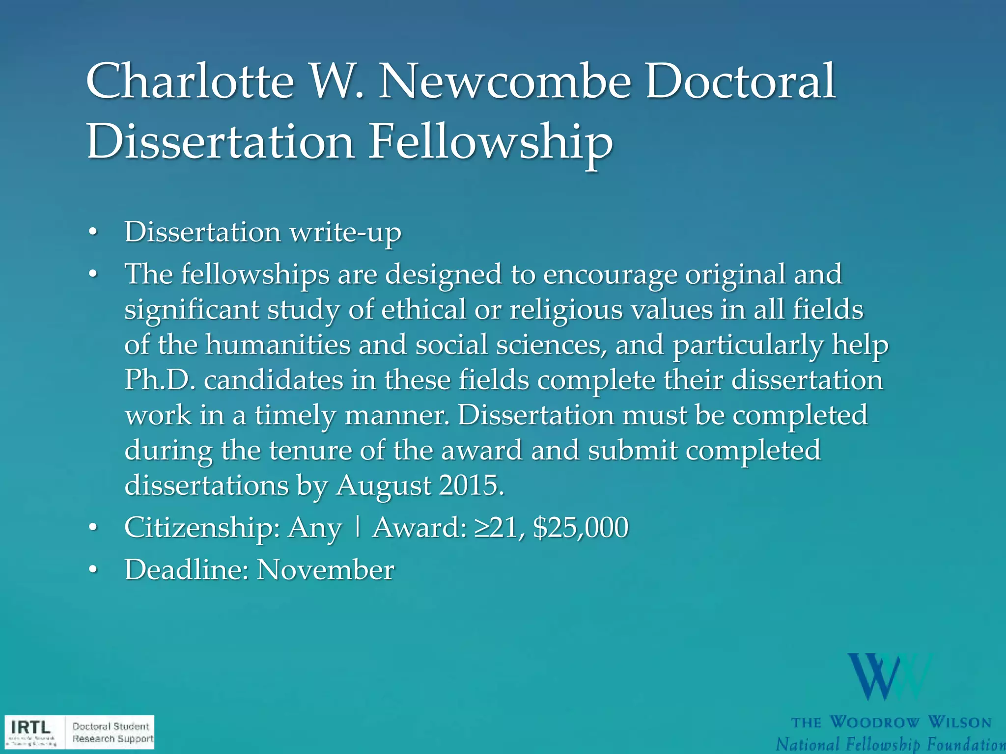 • Dissertation write-up
• The fellowships are designed to encourage original and
significant study of ethical or religious values in all fields
of the humanities and social sciences, and particularly help
Ph.D. candidates in these fields complete their dissertation
work in a timely manner. Dissertation must be completed
during the tenure of the award and submit completed
dissertations by August 2015.
• Citizenship: Any | Award: ≥21, $25,000
• Deadline: November
Charlotte W. Newcombe Doctoral
Dissertation Fellowship
 