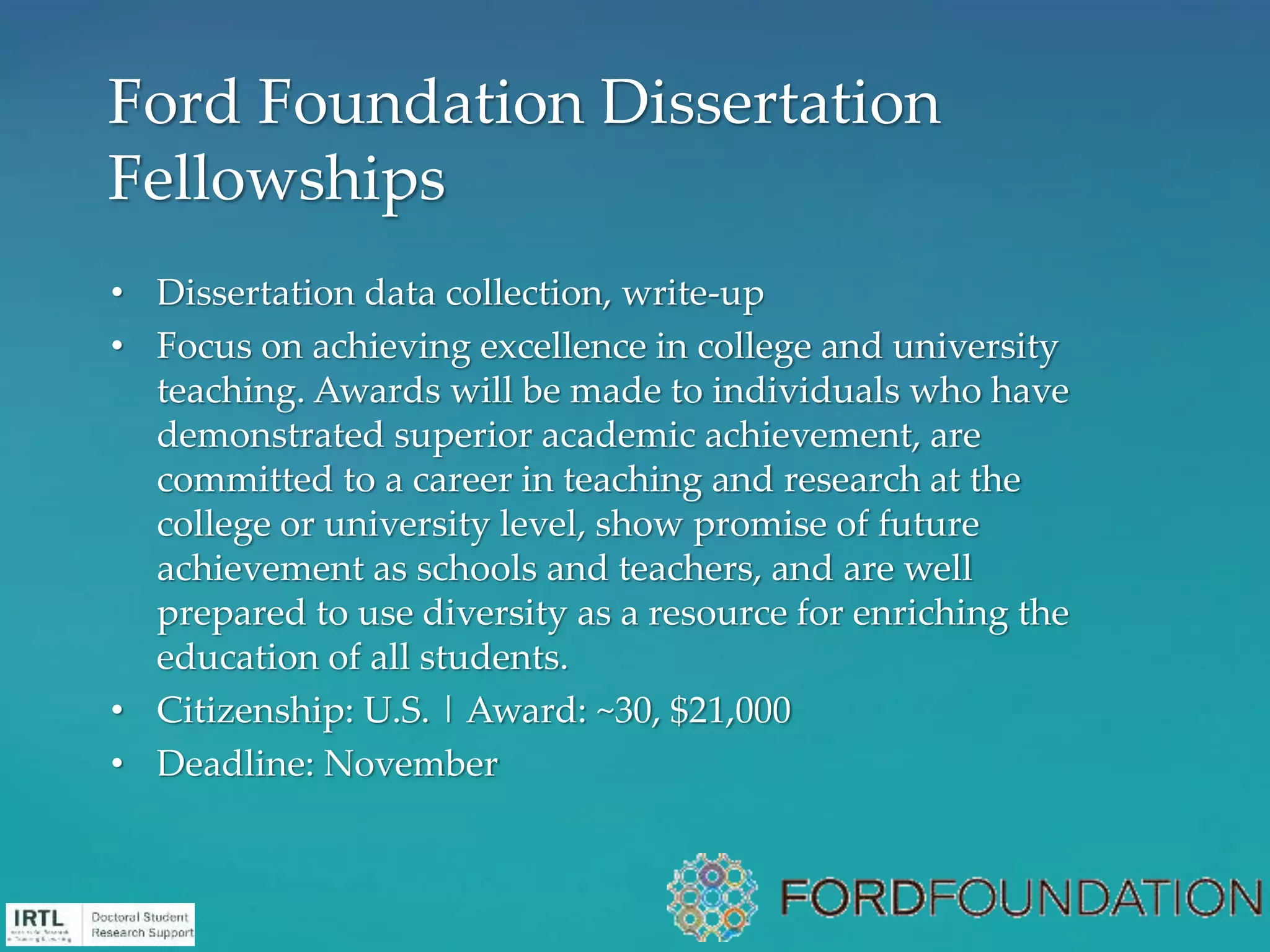• Dissertation data collection, write-up
• Focus on achieving excellence in college and university
teaching. Awards will be made to individuals who have
demonstrated superior academic achievement, are
committed to a career in teaching and research at the
college or university level, show promise of future
achievement as schools and teachers, and are well
prepared to use diversity as a resource for enriching the
education of all students.
• Citizenship: U.S. | Award: ~30, $21,000
• Deadline: November
Ford Foundation Dissertation
Fellowships
 