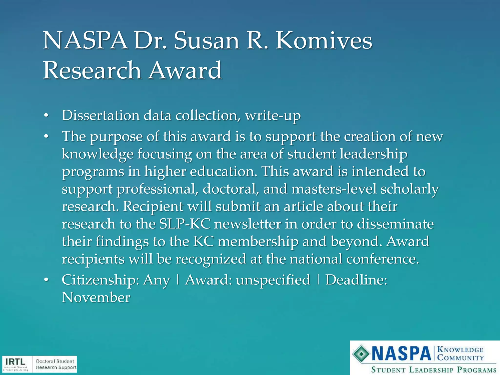 • Dissertation data collection, write-up
• The purpose of this award is to support the creation of new
knowledge focusing on the area of student leadership
programs in higher education. This award is intended to
support professional, doctoral, and masters-level scholarly
research. Recipient will submit an article about their
research to the SLP-KC newsletter in order to disseminate
their findings to the KC membership and beyond. Award
recipients will be recognized at the national conference.
• Citizenship: Any | Award: unspecified | Deadline:
November
NASPA Dr. Susan R. Komives
Research Award
 