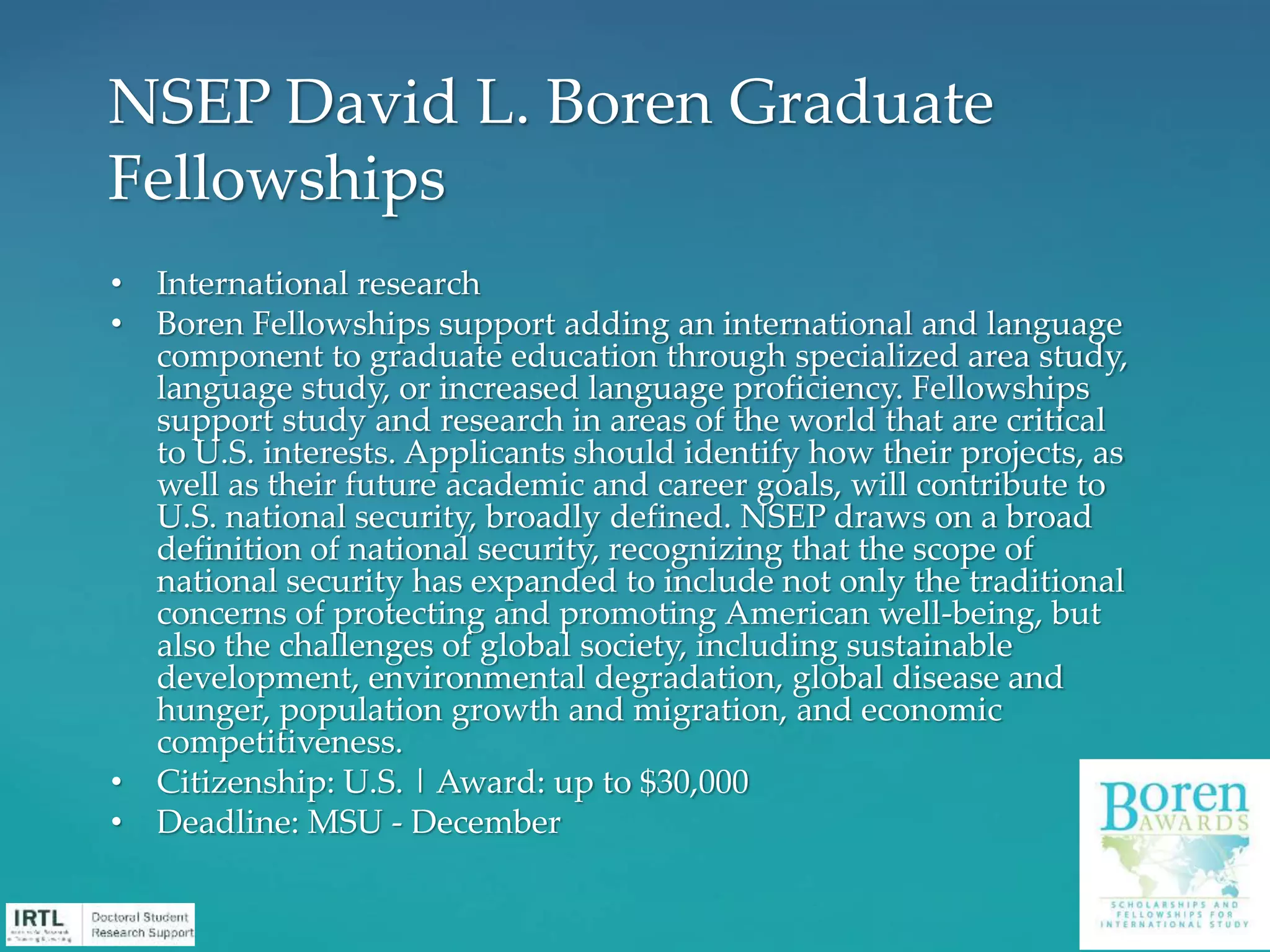 • International research
• Boren Fellowships support adding an international and language
component to graduate education through specialized area study,
language study, or increased language proficiency. Fellowships
support study and research in areas of the world that are critical
to U.S. interests. Applicants should identify how their projects, as
well as their future academic and career goals, will contribute to
U.S. national security, broadly defined. NSEP draws on a broad
definition of national security, recognizing that the scope of
national security has expanded to include not only the traditional
concerns of protecting and promoting American well-being, but
also the challenges of global society, including sustainable
development, environmental degradation, global disease and
hunger, population growth and migration, and economic
competitiveness.
• Citizenship: U.S. | Award: up to $30,000
• Deadline: MSU - December
NSEP David L. Boren Graduate
Fellowships
 