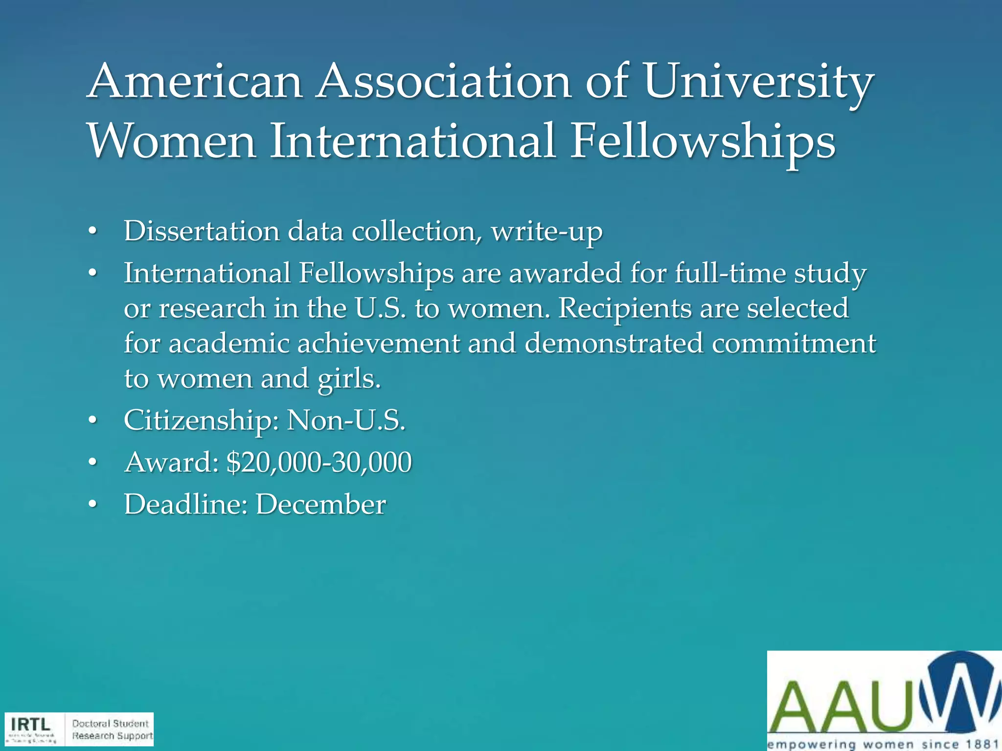 • Dissertation data collection, write-up
• International Fellowships are awarded for full-time study
or research in the U.S. to women. Recipients are selected
for academic achievement and demonstrated commitment
to women and girls.
• Citizenship: Non-U.S.
• Award: $20,000-30,000
• Deadline: December
American Association of University
Women International Fellowships
 