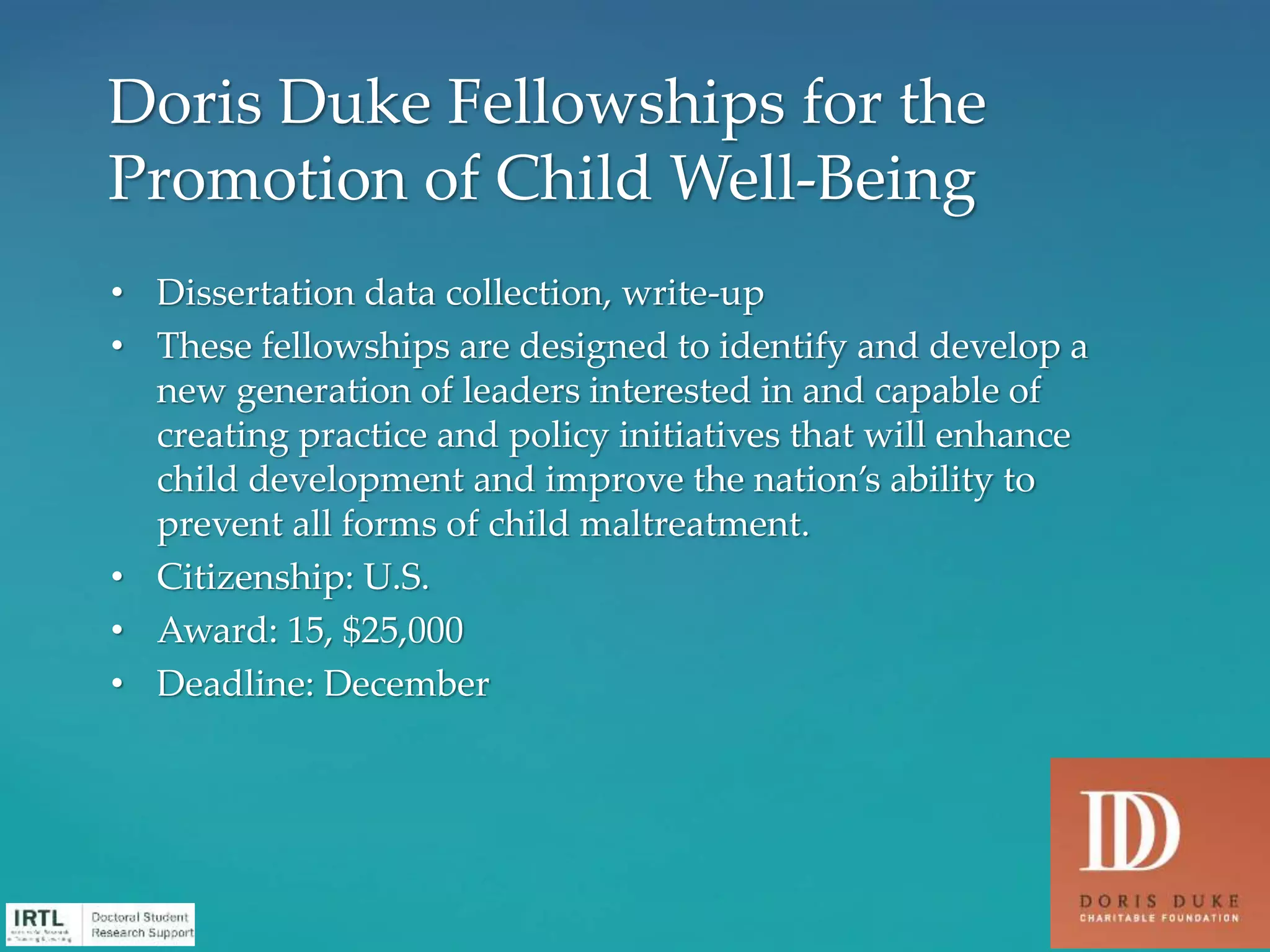 • Dissertation data collection, write-up
• These fellowships are designed to identify and develop a
new generation of leaders interested in and capable of
creating practice and policy initiatives that will enhance
child development and improve the nation’s ability to
prevent all forms of child maltreatment.
• Citizenship: U.S.
• Award: 15, $25,000
• Deadline: December
Doris Duke Fellowships for the
Promotion of Child Well-Being
 