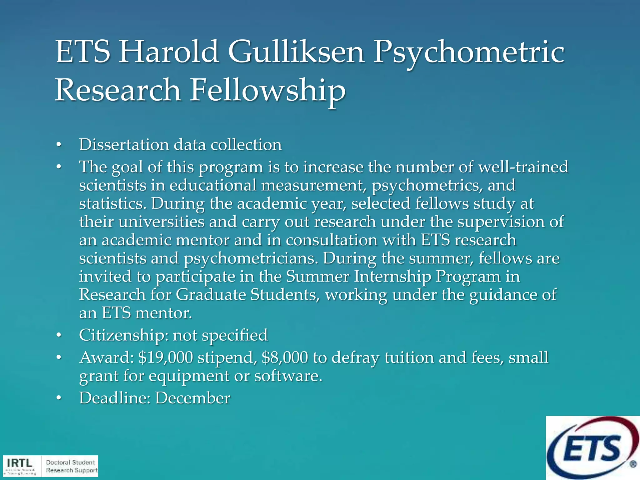 • Dissertation data collection
• The goal of this program is to increase the number of well-trained
scientists in educational measurement, psychometrics, and
statistics. During the academic year, selected fellows study at
their universities and carry out research under the supervision of
an academic mentor and in consultation with ETS research
scientists and psychometricians. During the summer, fellows are
invited to participate in the Summer Internship Program in
Research for Graduate Students, working under the guidance of
an ETS mentor.
• Citizenship: not specified
• Award: $19,000 stipend, $8,000 to defray tuition and fees, small
grant for equipment or software.
• Deadline: December
ETS Harold Gulliksen Psychometric
Research Fellowship
 