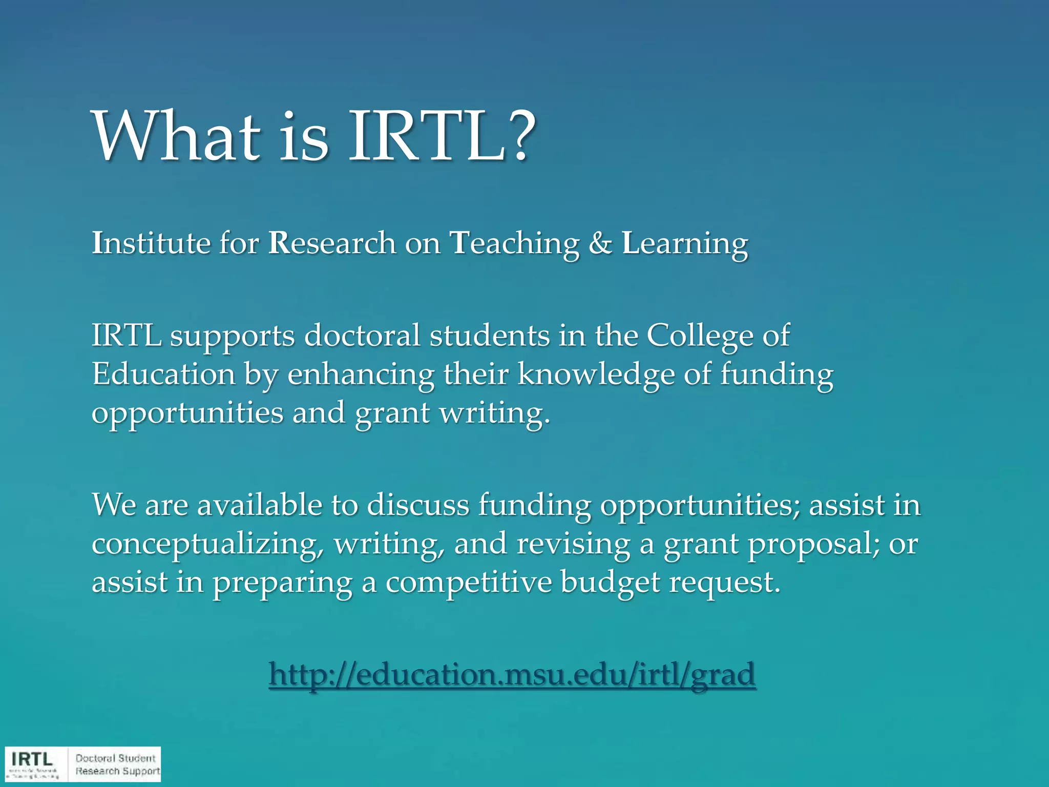 Institute for Research on Teaching & Learning
IRTL supports doctoral students in the College of
Education by enhancing their knowledge of funding
opportunities and grant writing.
We are available to discuss funding opportunities; assist in
conceptualizing, writing, and revising a grant proposal; or
assist in preparing a competitive budget request.
http://education.msu.edu/irtl/grad
What is IRTL?
 