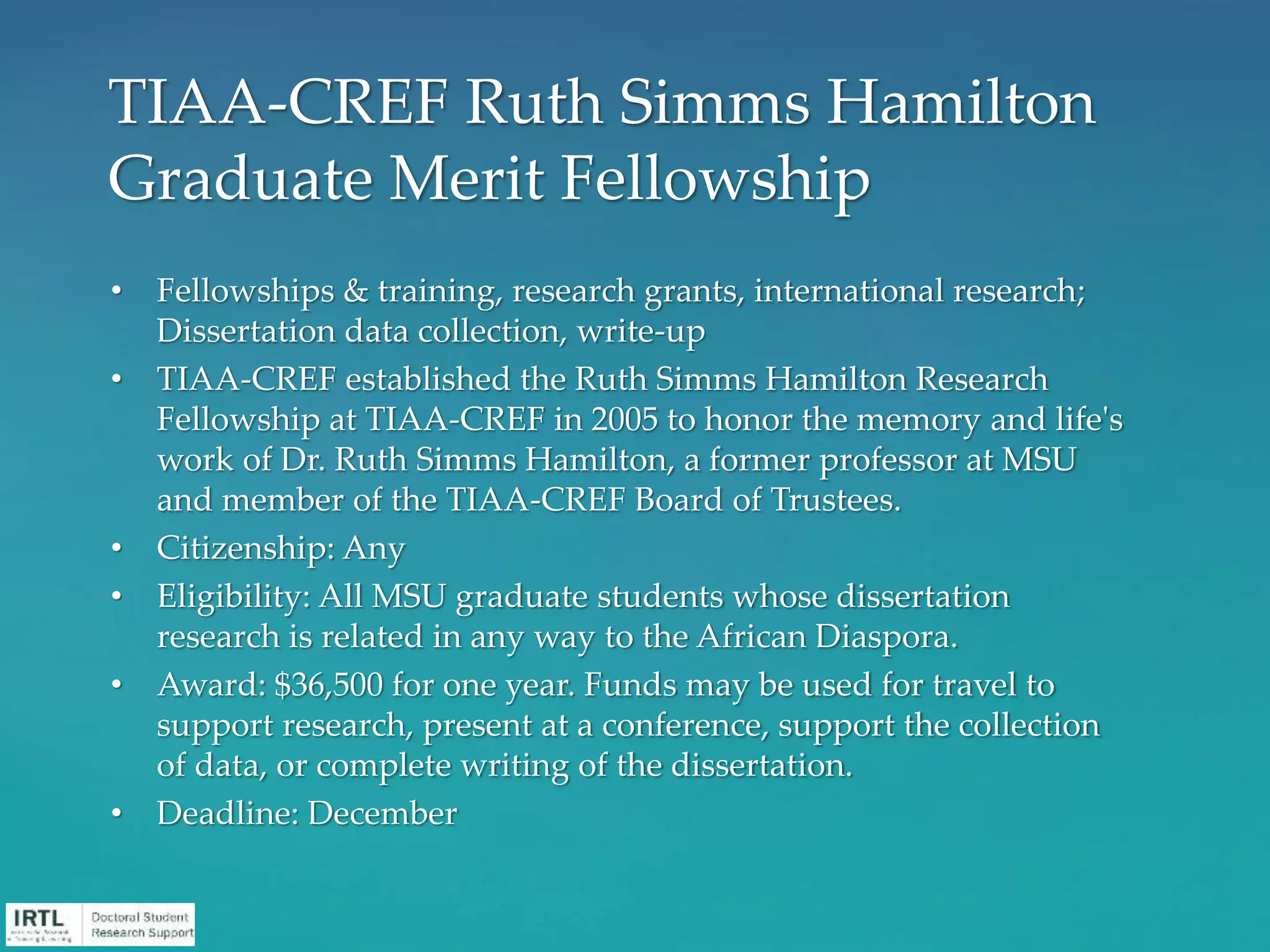 • Fellowships & training, research grants, international research;
Dissertation data collection, write-up
• TIAA-CREF established the Ruth Simms Hamilton Research
Fellowship at TIAA-CREF in 2005 to honor the memory and life's
work of Dr. Ruth Simms Hamilton, a former professor at MSU
and member of the TIAA-CREF Board of Trustees.
• Citizenship: Any
• Eligibility: All MSU graduate students whose dissertation
research is related in any way to the African Diaspora.
• Award: $36,500 for one year. Funds may be used for travel to
support research, present at a conference, support the collection
of data, or complete writing of the dissertation.
• Deadline: December
TIAA-CREF Ruth Simms Hamilton
Graduate Merit Fellowship
 