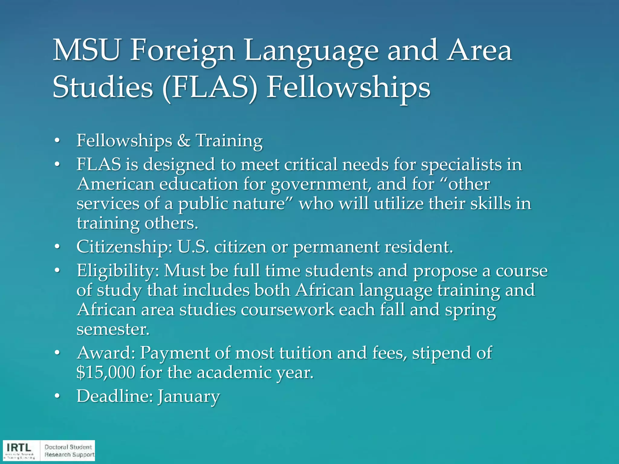 • Fellowships & Training
• FLAS is designed to meet critical needs for specialists in
American education for government, and for “other
services of a public nature” who will utilize their skills in
training others.
• Citizenship: U.S. citizen or permanent resident.
• Eligibility: Must be full time students and propose a course
of study that includes both African language training and
African area studies coursework each fall and spring
semester.
• Award: Payment of most tuition and fees, stipend of
$15,000 for the academic year.
• Deadline: January
MSU Foreign Language and Area
Studies (FLAS) Fellowships
 