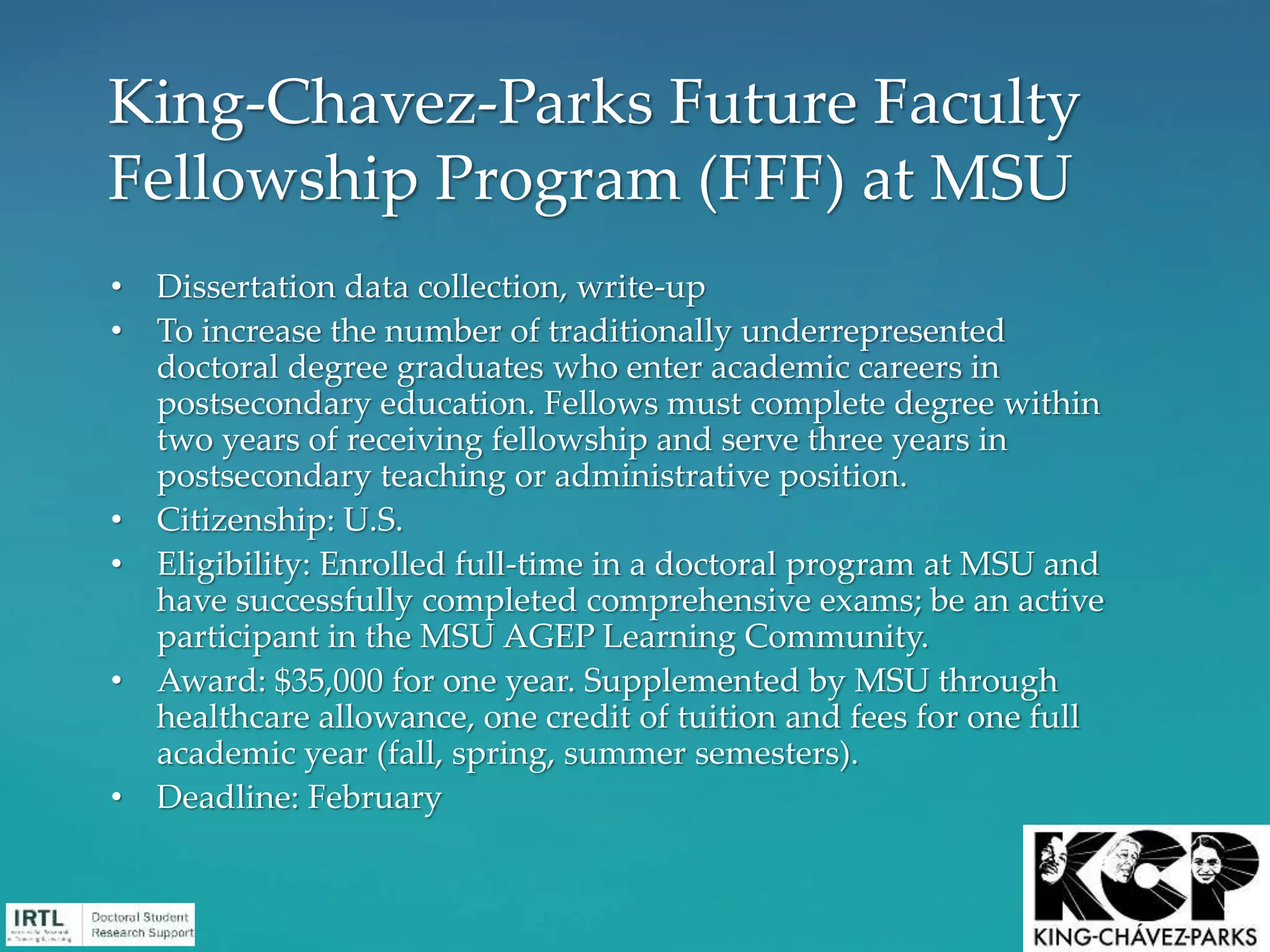 • Dissertation data collection, write-up
• To increase the number of traditionally underrepresented
doctoral degree graduates who enter academic careers in
postsecondary education. Fellows must complete degree within
two years of receiving fellowship and serve three years in
postsecondary teaching or administrative position.
• Citizenship: U.S.
• Eligibility: Enrolled full-time in a doctoral program at MSU and
have successfully completed comprehensive exams; be an active
participant in the MSU AGEP Learning Community.
• Award: $35,000 for one year. Supplemented by MSU through
healthcare allowance, one credit of tuition and fees for one full
academic year (fall, spring, summer semesters).
• Deadline: February
King-Chavez-Parks Future Faculty
Fellowship Program (FFF) at MSU
 