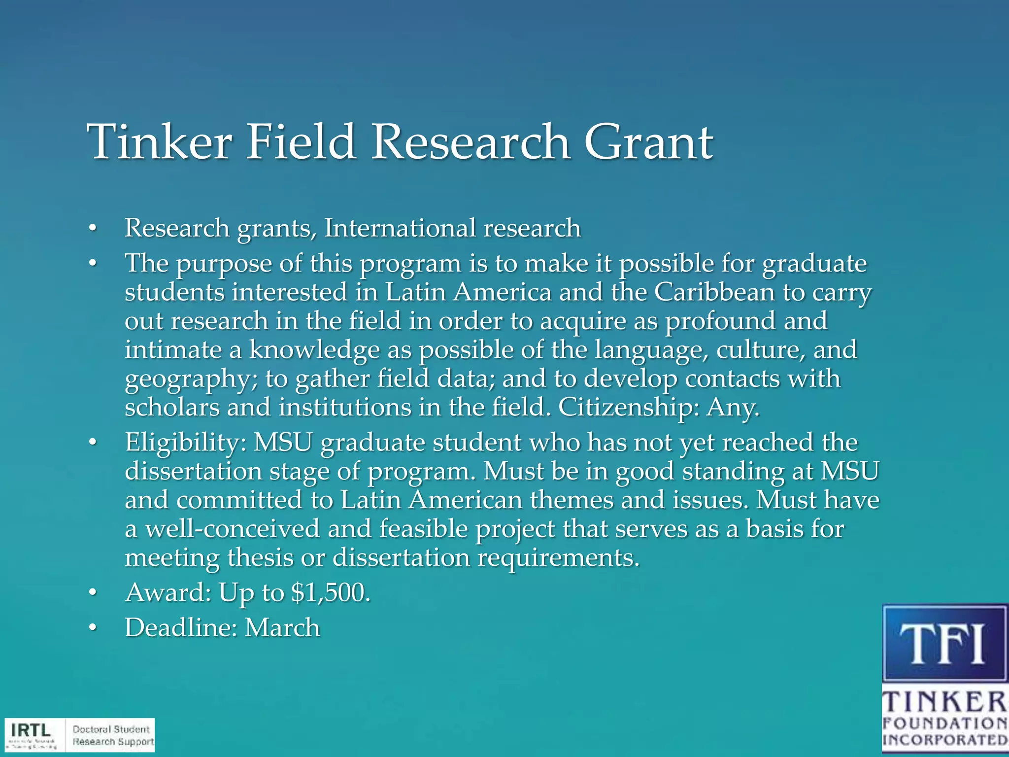 • Research grants, International research
• The purpose of this program is to make it possible for graduate
students interested in Latin America and the Caribbean to carry
out research in the field in order to acquire as profound and
intimate a knowledge as possible of the language, culture, and
geography; to gather field data; and to develop contacts with
scholars and institutions in the field. Citizenship: Any.
• Eligibility: MSU graduate student who has not yet reached the
dissertation stage of program. Must be in good standing at MSU
and committed to Latin American themes and issues. Must have
a well-conceived and feasible project that serves as a basis for
meeting thesis or dissertation requirements.
• Award: Up to $1,500.
• Deadline: March
Tinker Field Research Grant
 