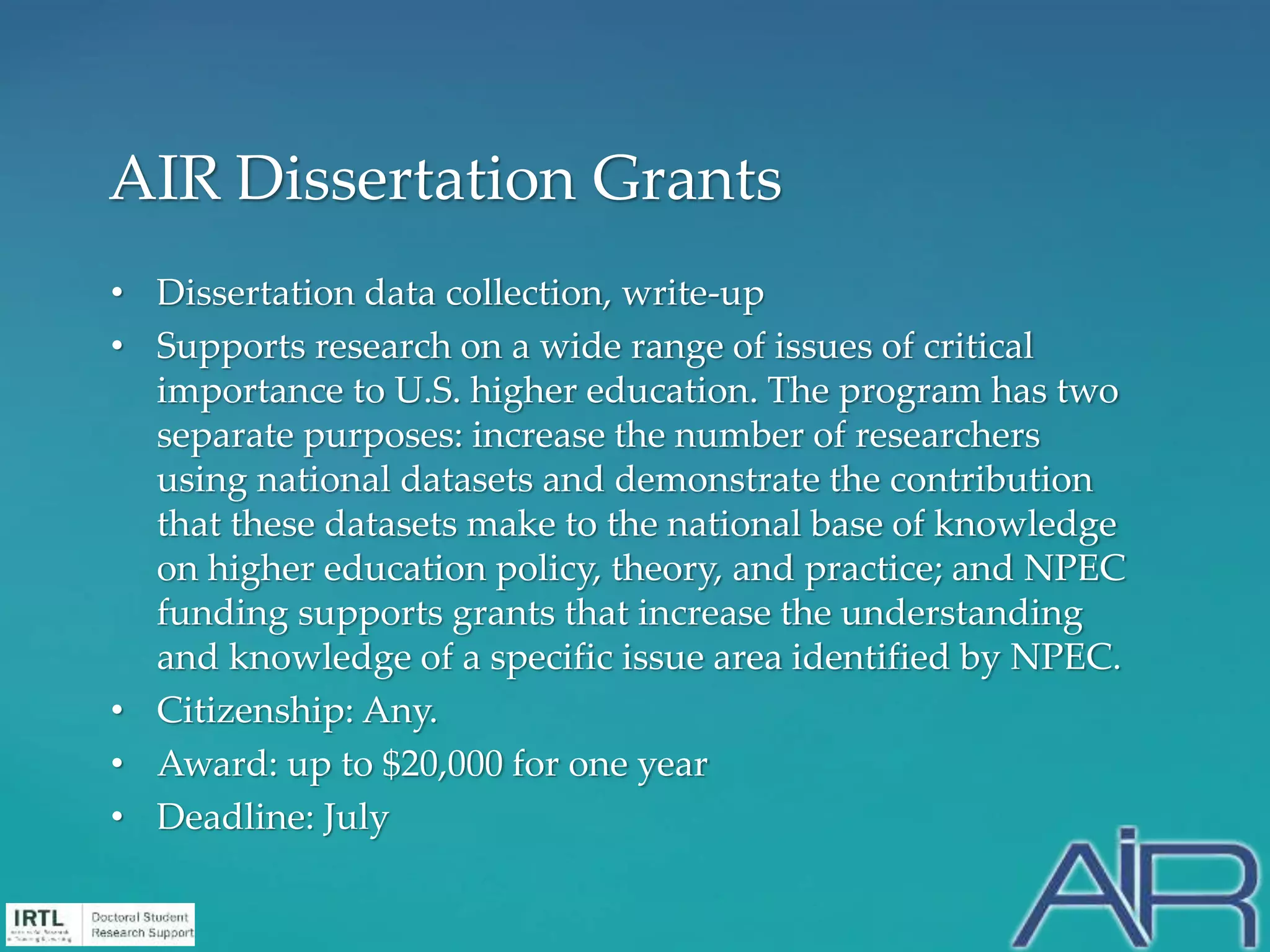 • Dissertation data collection, write-up
• Supports research on a wide range of issues of critical
importance to U.S. higher education. The program has two
separate purposes: increase the number of researchers
using national datasets and demonstrate the contribution
that these datasets make to the national base of knowledge
on higher education policy, theory, and practice; and NPEC
funding supports grants that increase the understanding
and knowledge of a specific issue area identified by NPEC.
• Citizenship: Any.
• Award: up to $20,000 for one year
• Deadline: July
AIR Dissertation Grants
 