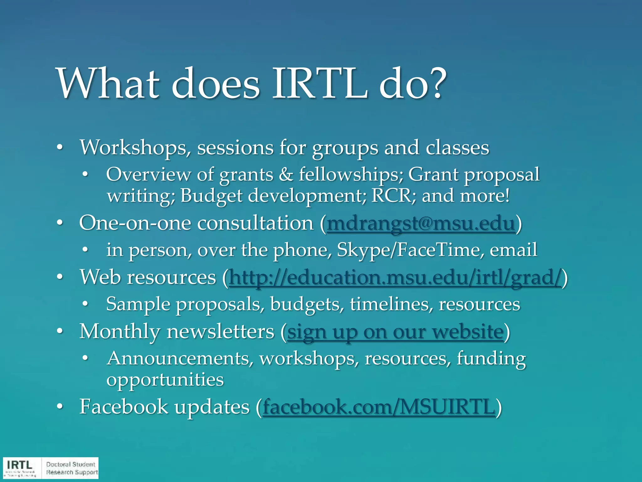 • Workshops, sessions for groups and classes
• Overview of grants & fellowships; Grant proposal
writing; Budget development; RCR; and more!
• One-on-one consultation (mdrangst@msu.edu)
• in person, over the phone, Skype/FaceTime, email
• Web resources (http://education.msu.edu/irtl/grad/)
• Sample proposals, budgets, timelines, resources
• Monthly newsletters (sign up on our website)
• Announcements, workshops, resources, funding
opportunities
• Facebook updates (facebook.com/MSUIRTL)
What does IRTL do?
 