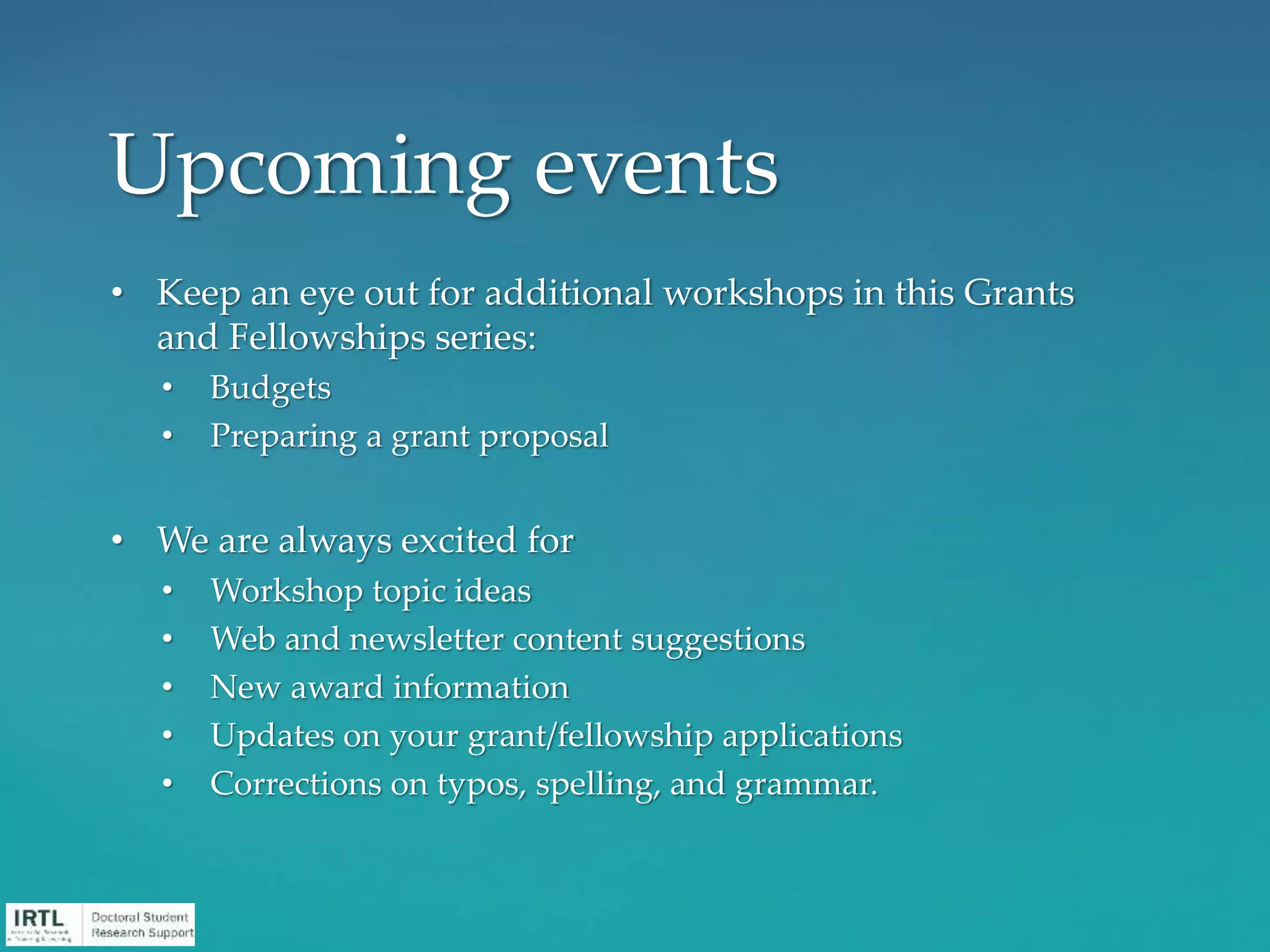 • Keep an eye out for additional workshops in this Grants
and Fellowships series:
• Budgets
• Preparing a grant proposal
• We are always excited for
• Workshop topic ideas
• Web and newsletter content suggestions
• New award information
• Updates on your grant/fellowship applications
• Corrections on typos, spelling, and grammar.
Upcoming events
 