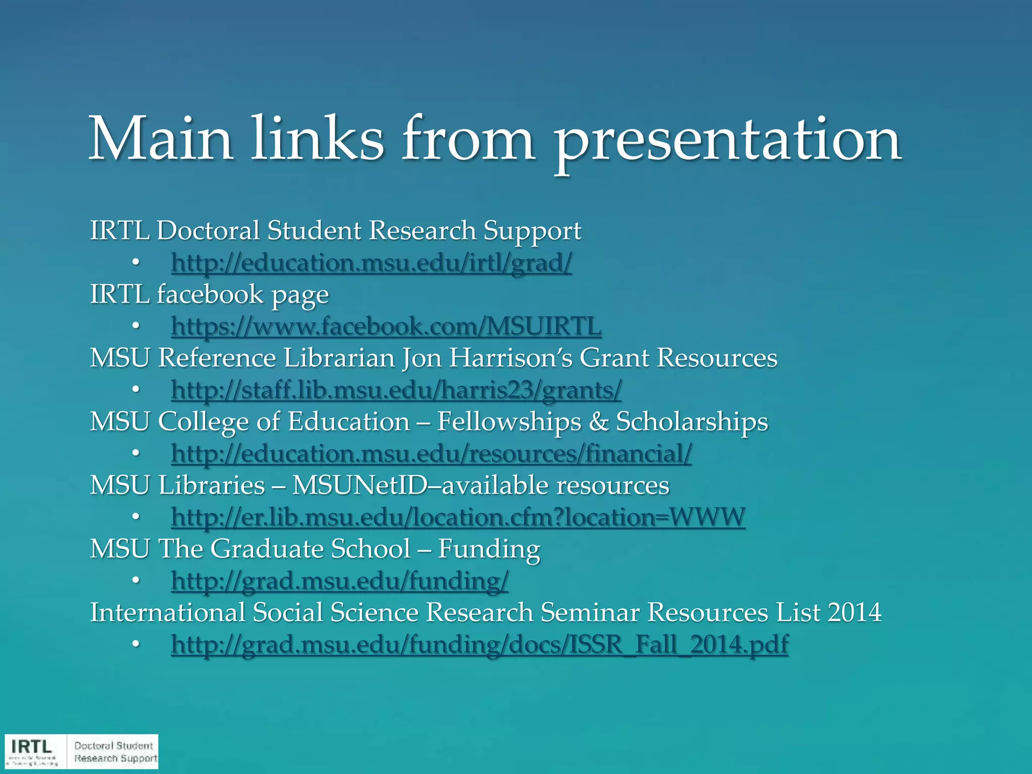 IRTL Doctoral Student Research Support
• http://education.msu.edu/irtl/grad/
IRTL facebook page
• https://www.facebook.com/MSUIRTL
MSU Reference Librarian Jon Harrison’s Grant Resources
• http://staff.lib.msu.edu/harris23/grants/
MSU College of Education – Fellowships & Scholarships
• http://education.msu.edu/resources/financial/
MSU Libraries – MSUNetID–available resources
• http://er.lib.msu.edu/location.cfm?location=WWW
MSU The Graduate School – Funding
• http://grad.msu.edu/funding/
International Social Science Research Seminar Resources List 2014
• http://grad.msu.edu/funding/docs/ISSR_Fall_2014.pdf
Main links from presentation
 
