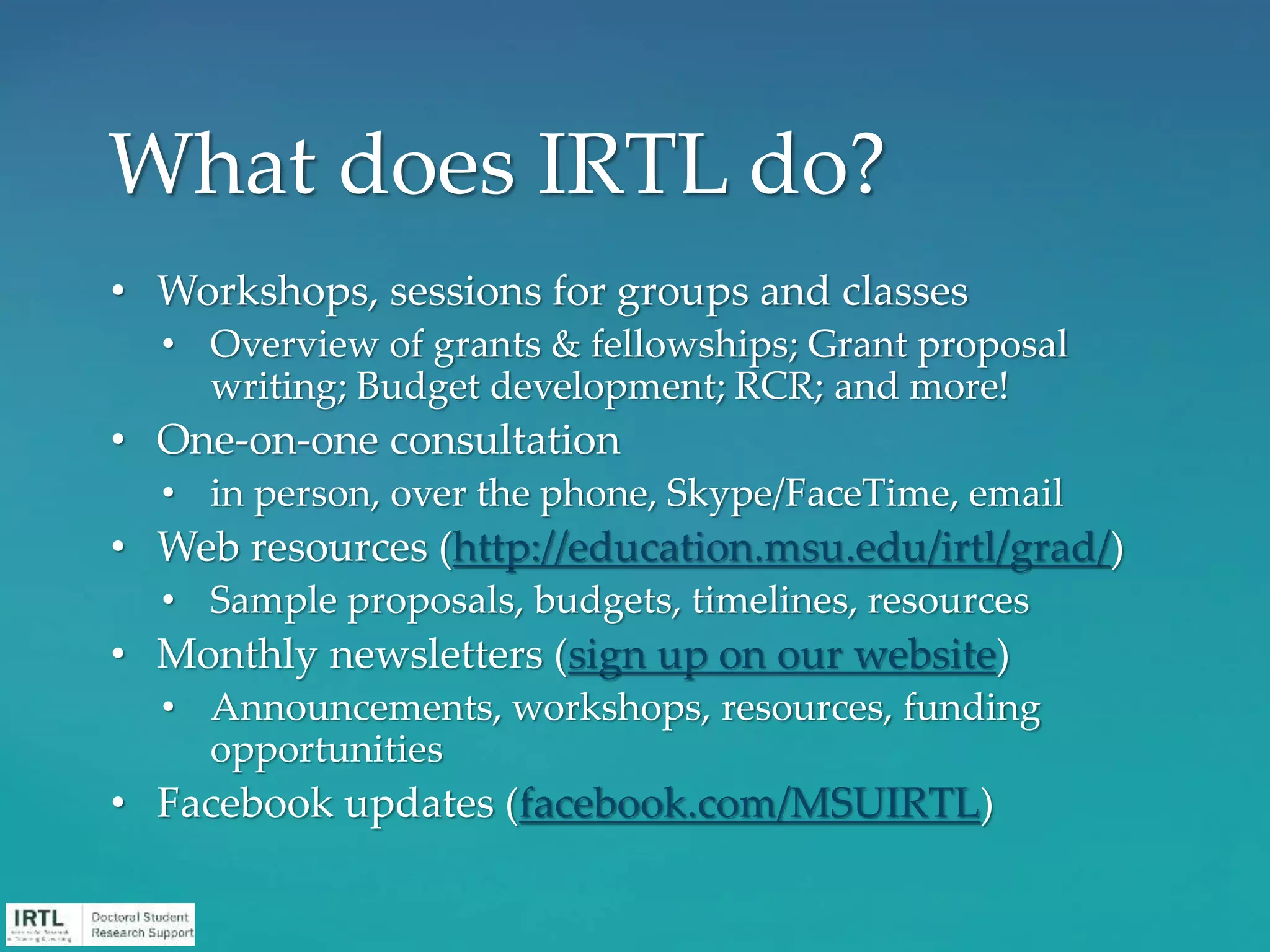 • Workshops, sessions for groups and classes
• Overview of grants & fellowships; Grant proposal
writing; Budget development; RCR; and more!
• One-on-one consultation
• in person, over the phone, Skype/FaceTime, email
• Web resources (http://education.msu.edu/irtl/grad/)
• Sample proposals, budgets, timelines, resources
• Monthly newsletters (sign up on our website)
• Announcements, workshops, resources, funding
opportunities
• Facebook updates (facebook.com/MSUIRTL)
What does IRTL do?
 