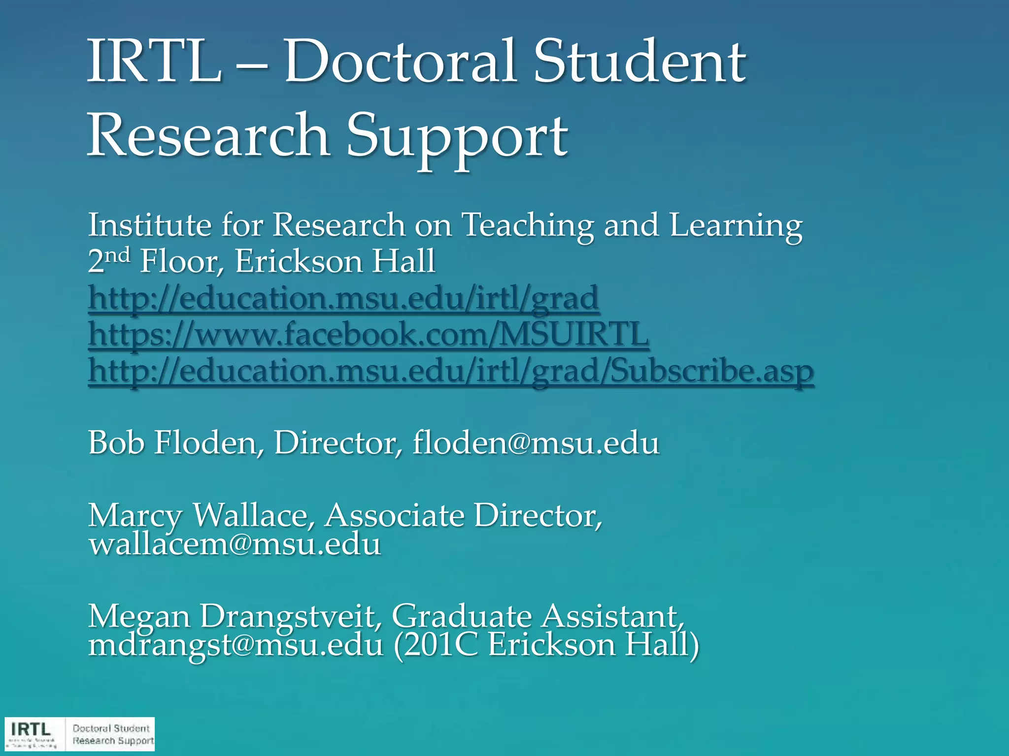 Institute for Research on Teaching and Learning
2nd Floor, Erickson Hall
http://education.msu.edu/irtl/grad
https://www.facebook.com/MSUIRTL
http://education.msu.edu/irtl/grad/Subscribe.asp
Bob Floden, Director, floden@msu.edu
Marcy Wallace, Associate Director,
wallacem@msu.edu
Megan Drangstveit, Graduate Assistant,
mdrangst@msu.edu (201C Erickson Hall)
IRTL – Doctoral Student
Research Support
 