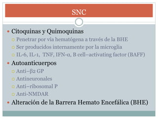 SNC
 Citoquinas y Quimoquinas
 Penetrar por vía hematógena a través de la BHE
 Ser producidos internamente por la microglia
 IL-6, IL-1, TNF, IFN-α, B cell–activating factor (BAFF)
 Autoanticuerpos
 Anti–β2 GP
 Antineuronales
 Anti–ribosomal P
 Anti-NMDAR
 Alteración de la Barrera Hemato Encefálica (BHE)
 