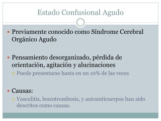 Estado Confusional Agudo
 Previamente conocido como Síndrome Cerebral
Orgánico Agudo
 Pensamiento desorganizado, pérdida de
orientación, agitación y alucinaciones
 Puede presentarse hasta en un 10% de las veces
 Causas:
 Vasculitis, leucotrombosis, y autoanticuerpos han sido
descritos como causas.
 