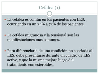 Cefalea (1)
 La cefalea es común en los pacientes con LES,
ocurriendo en un 24% a 72% de los pacientes.
 La cefalea migrañosa y la tensional son las
manifestaciones mas comunes.
 Para diferenciarla de una condición no asociada al
LES, debe presentarse durante un cuadro de LES
active, y que la misma mejore luego del
tratamiento con esteroides.
 