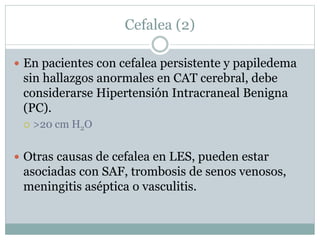 Cefalea (2)
 En pacientes con cefalea persistente y papiledema
sin hallazgos anormales en CAT cerebral, debe
considerarse Hipertensión Intracraneal Benigna
(PC).
 >20 cm H2O
 Otras causas de cefalea en LES, pueden estar
asociadas con SAF, trombosis de senos venosos,
meningitis aséptica o vasculitis.
 