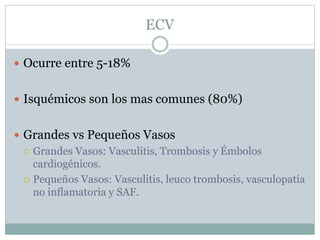 ECV
 Ocurre entre 5-18%
 Isquémicos son los mas comunes (80%)
 Grandes vs Pequeños Vasos
 Grandes Vasos: Vasculitis, Trombosis y Émbolos
cardiogénicos.
 Pequeños Vasos: Vasculitis, leuco trombosis, vasculopatía
no inflamatoria y SAF.
 