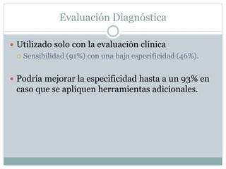 Evaluación Diagnóstica
 Utilizado solo con la evaluación clínica
 Sensibilidad (91%) con una baja especificidad (46%).
 Podría mejorar la especificidad hasta a un 93% en
caso que se apliquen herramientas adicionales.
 