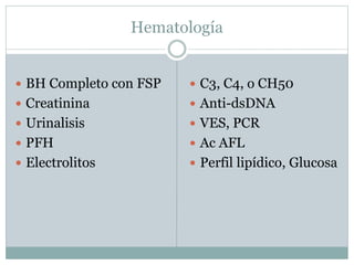 Hematología
 BH Completo con FSP
 Creatinina
 Urinalisis
 PFH
 Electrolitos
 C3, C4, o CH50
 Anti-dsDNA
 VES, PCR
 Ac AFL
 Perfil lipídico, Glucosa
 