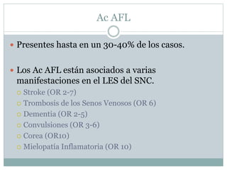 Ac AFL
 Presentes hasta en un 30-40% de los casos.
 Los Ac AFL están asociados a varias
manifestaciones en el LES del SNC.
 Stroke (OR 2-7)
 Trombosis de los Senos Venosos (OR 6)
 Dementia (OR 2-5)
 Convulsiones (OR 3-6)
 Corea (OR10)
 Mielopatía Inflamatoria (OR 10)
 