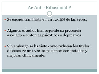 Ac Anti–Ribosomal P
 Se encuentran hasta en un 12-16% de las veces.
 Algunos estudios han sugerido su presencia
asociado a síntomas psicóticos o depresivos.
 Sin embargo se ha visto como reducen los títulos
de estos Ac una vez los pacientes son tratados y
mejoran clínicamente.
 