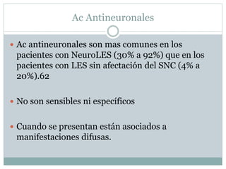 Ac Antineuronales
 Ac antineuronales son mas comunes en los
pacientes con NeuroLES (30% a 92%) que en los
pacientes con LES sin afectación del SNC (4% a
20%).62
 No son sensibles ni específicos
 Cuando se presentan están asociados a
manifestaciones difusas.
 
