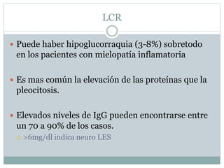 LCR
 Puede haber hipoglucorraquia (3-8%) sobretodo
en los pacientes con mielopatía inflamatoria
 Es mas común la elevación de las proteínas que la
pleocitosis.
 Elevados niveles de IgG pueden encontrarse entre
un 70 a 90% de los casos.
 >6mg/dl indica neuro LES
 