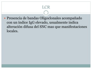 LCR
 Presencia de bandas Oligoclonales acompañado
con un índice IgG elevado, usualmente indica
alteración difusa del SNC mas que manifestaciones
locales.
 