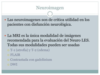 Neuroimagen
 Las neuroimagenes son de critica utilidad en los
pacientes con disfunción neurológica.
 La MRI es la única modalidad de imágenes
recomendada para la evaluación del Neuro LES.
Todas sus modalidades pueden ser usadas
 T-1 (atrofia) y T-2 (edema)
 FLAIR
 Contrastada con gadolinium
 DWI
 