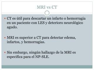 MRI vs CT
 CT es útil para descartar un infarto o hemorragia
en un paciente con LES y deterioro neurológico
agudo.
 MRI es superior a CT para detectar edema,
infartos, y hemorragias.
 Sin embargo, ningún hallazgo de la MRI es
especifica para el NP-SLE.
 